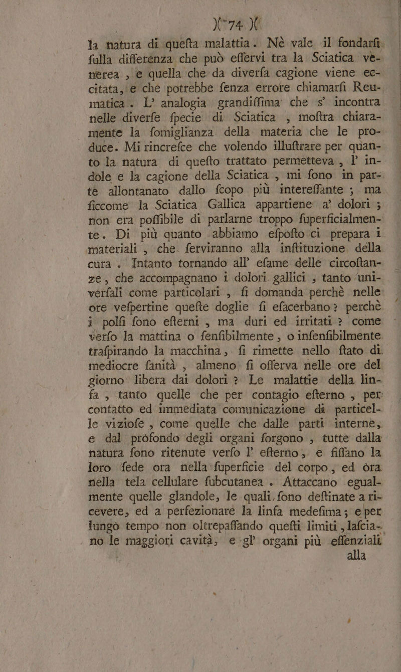 ZANTE falla differenza che può elfervi tra la Sciatica. ve- nerea , € quella che da diverfa cagione viene ec- citata, @é che potrebbe fenza errore chiamarfi Reu- matica +. L° analogia grandiffima' che s° incontra nelle diverfe fpecie di Sciatica , moftra chiara- mente la fomiglianza della materia che le pro- duce. Mi rincrefce che volendo illuftrare per quan- to la natura di quefto trattato permetteva , l’ in- tè allontanato dallo fcopo più intereffante ; ma ficcome la Sciatica Gallica appartiene a’ dolori ; te. Di più quanto ‘abbiamo efpofto.ci prepara i materiali , che. ferviranno alla inftituzione. della cura + Intanto tornando all’ efame delle circoftan- ze, che accompagnano i dolori. gallici ; tanto ‘uni- i polf fono efterni, ma duri ed irritati ? come verfo la mattina o fenfibilmente , o infenfibilmente mediocre fanità , almeno) fi offerva nelle ore del giorno libera dai dolori ? Le malattie della lin- contatto ed immediata comunicazione di. particel- le viziofe , come quelle ‘che dalle parti interne, e dal profondo degli organi forgono , tutte dalla natura fono ritenute verfo l’ efterno, e fiffano la loro fede ora nella fuperficie del corpo, ed òra nella tela cellulare fubcutanea . Attaccano egual- mente quelle glandole, le quali, fono deftinate a ri cevere, ed a perfezionare la linfa medefima; e per no le PRAggioni cavità; e:gl’ organi più eflenziali alla