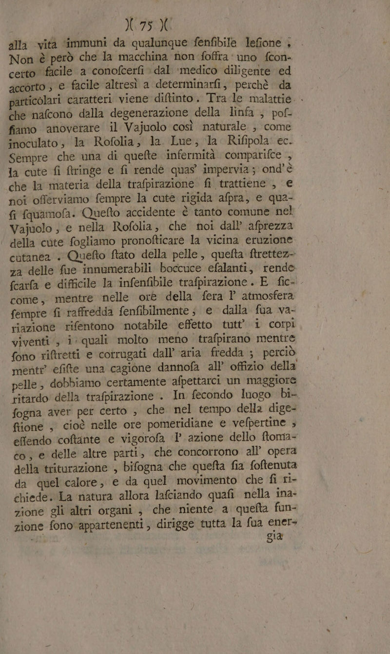 X75X alla ‘vita ‘immuni da qualunque fenfibile lefione , Non è però che la macchina non foffra ‘uno fcon- certo facile a conofcerfi » dal ‘medico diligente ed accorto ; e facile altresì a determinarfij perchè da particolari caratteri viene diftinto. Tra:le malattie. . che nafcono dalla degenerazione della linfa ; pof- fiamo anoverare il Vajuolo così naturale , come inoculato , la Rofolia, la. Lue, la Rifipola ec. Sempre che una di quefte infermità comparifce , la cute fi ftringe e fi rendé quas’ impervia ; ond’è che la materia della trafpirazione fi trattiene , € fici offerviamo fempre la cute rigida afpra, e qua- fi fquamofa. Quefto accidente è tanto comune nel Vajuolo ; e nella Rofolia, che noi dall’ afprezza della cute fogliamo pronofticaré la vicina eruzione cutanea + Quefto ftato della pelle, quefta ftrettez- za delle fue innumerabili boccuce efalanti, rende fcarfa e difficile la infenfibile trafpirazione. E fic-. come, mentre nelle ore della fera l’ atmosfera fempre fi raffredda fenfibilmente ; e dalla fua va- riazione rifentono notabile effetto tutt 1 corpi viventi , i: quali molto meno trafpirano mentre fono riftretti e corrugati dall’‘aria fredda ; perciò mente efifte una cagione dannofa all’ offizio della pelle ; dobbiamo certamente afpettarci un maggiore ritardo della trafpirazione . In fecondo luogo bi- fogna aver per certo ; che nel tempo della dige- fiione , cioè nelle ore pomeridiane e vefpertine ; effendo coftante e vigorofa ‘1’ azione dello ftoma- co, e delle altre parti, che concorrono all’ opera della triturazione , bifogna'che quefta fia foftenuta da quel calore, e da quel movimento che fi ri- chiede. La natura allora lafciando quafi nella ina- zione gli altri organi ; che niente. a quefta fun- zione fono appartenenti , dirigge tutta la fua ener+ — gia