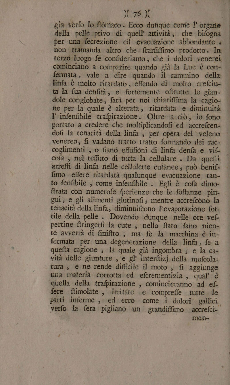 78. , gia verfo lo ftomaco. Ecco dunque come 1° organie della pelle privo di quell’ attività, che bifogna per una fecrezione. ed evacuazione abbondante 4 non tramanda altro che: fearfilfimo prodotto. In terzo luogo fé confideriamo , che i dolori venerei cominciano a comparire quando già la Lue è con- fermata, vale a dire quando il cammino della linfa è molto ritardato, efendo di molto crefciu- ta la fua denfità, e fortemente oftutte le glan- dole conglobate, farà per noi chiariffima la cagio- ne per là quale è alterata, ritardata e diminuità Y infenfibile trafpitazione. Oltre acid; io fono portato a credere che moltiplicandofi ed accrefcen- dofi la tenacità della linfa , per opera del veleno venereo, fi vadanò trattò tratto formando dei rac- coglimenti , o fiano effufiéni di linfa denfa e _vif- cola ; nel teffuto di tutta la cellulare . Da quefti arrefti di linfa nelle cellulette cutanee; può benif- | fimo effere ritardatà qualunqué evacuazione tan- to fenfibile , come infenfibile . Egli è cofa dimo- ftrata con numerofe fperienze che le foftanze pin- gui, e gli alimenti glutinofi ; mentre accrefcono la tenacità della linfa, dimiinvifcono l'evaporazione fot: tile della pelle . Dovendo dunque nelle ore vel pertine ftringerfì la cute , nello ftato fano nien- te avverrà di finilro , ma fe la macchina è in- fermata per una degenerazione della linfa, fe a quefta cagione ; la quale già ingombra ; e la ca- vità delle giunture , e gl’ interfizj della mufcola: tura ; € ne rende difficile il moto, fi aggiunge una materia corrotta. ed efcrementizia , qual’ è quella della trafpirazione , comincieranno ad ef- fere ftimolate , .irritate e comprefle tutte dle parti inferme , ed ecco come i dolori gallici. verfo la fera pigliano un grandiffimo » accrefci- men»