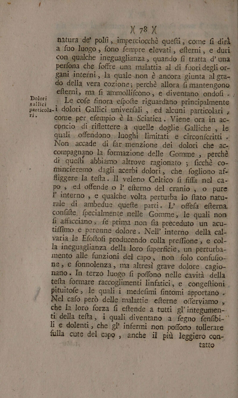 natura ide? polfi ,. imperciocchè quefti ; come {i dirà a fuo. luogo, fono fempre elevati, efterni, e duri con qualche ineguaglianza, quando {i tratta d’ una perfona che foffre. una malattia al di fuori degli or- gani intefni., la quale.non è ‘ancora giunta al gra- do della vera cozione ; perchè allora fi mantengono efterni, ma fi ammollifcono., e diventano ondofi . , ngi . Le cofe finora elpofte riguardano principalmente particola-1. dolori Gallici vniverfali , ed alcuni particolari ; pid come per efempio «è la. Sciatica ‘ Viene. ora in ac- concio .di riflettere a quelle. doglie Galliche , le quali . offendono; luoghi limitati. e circonfcritti . Non. accade di far.menzione dei dolori che ac- compagnano la, formazione delle. Gomme. ; perchè di quelti abbiamo altrove ragionato ; ficchè co- tnincieremo dagli acerbi dolori, che fogliono af figgere la tefta. Il veleno Celtico fi fila nel ca- po » .ed offende o l’ efterno del cranio ; o pure interno ; e qualche volta perturba lo ftato natu rale di. ambedue. quefte parti. L°. offefa' eterna. confifte. fpecialmente nelle Gomme ,. le quali non fl affacciano ; .feprima non fia preceduto ‘un acu- tiffimo e perenne. dolore. Nell’ interno della cal- varia le Efoltofi producendo colla preffione ; e col- la ineguaglianza della loro fuperficie, un perturba- mento alle funzioni del capo, non folo confufio- ne, e fonnolenza, ma altresì grave dolore cagio- nano» In terzo luogo fi poffono nelle cavità della tefta formare raccoglimenti linfatici, e congeftioni pituitofe, le quali.i medefimi fintomi apportanò.. Nel cafo però delle ‘malattie ‘eterne oferviamo + che la lorò forza fi eftende a tutti gl’ integumen- ti della telta, i quali diventano a fegno fenfibi- li e dolenti; che gl’ infermi non poffono tollerare fulla cute del capo , anche il più leggiero con- SI tatto