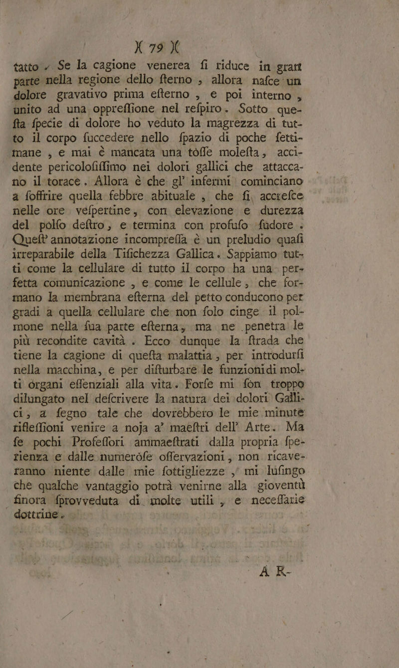 tatto » Se la cagione venerea fi riduce in gratt parte nella regione dello fterno ; allora nafce ‘un dolore gravativo prima efterno , € poi interno , unito ad una oppreflione nel refpiro. Sotto. que- fta fpecie di dolore ho veduto la magrezza di tut- to il corpo fuccedere nello fpazio di poche fetti- mane , e mai è mancata una tòffe molefta, acci- dente pericolofifimo nei dolori gallici che attacca- no il'torace. Allora è che gl’ infermi cominciano a foffrire quella febbre abituale , che fi, accrefce nelle ore. vefpertine, con elevazione e durezza del polfo deltro, e termina con profufo ‘fudore . Queft annotazione incompreflla è un preludio quafi irreparabile della Tifichezza Gallica. Sappiamo tut- ti come la cellulare di tutto il corpo ha una. per- | fetta comunicazione , e come le cellule, che for- mano la membrana efterna del petto conducono per gradi a quella cellulare che: non folo cinge il pol- ione nella fua parte efterna, ma ne penetra le più recondite cavità . Ecco dunque la ftrada che tiene la cagione di quefta malattia, per introdurfi nella macchina, e per difturbare le funzionidi mol- ti organi effenziali alla vita. Forfe mi fon troppo dilungato nel defcrivere la natura. dei dolori Galli. ci, a fegno tale che dovrebbero le mie minute riflefioni venire a noja a’ maéftri dell’ Arte. Ma fe pochi Profeflori ammaeftrati dalla propria fpe- rienza e dalle numeròfe offervazioni, non ricave- ranno niente dalle mie fottigliezze ,' mi lufingo che qualche vantaggio potrà venirne alla gioventù finora fprovveduta di. molte utili , e neceffarie | dottrine. &gt; ACR-