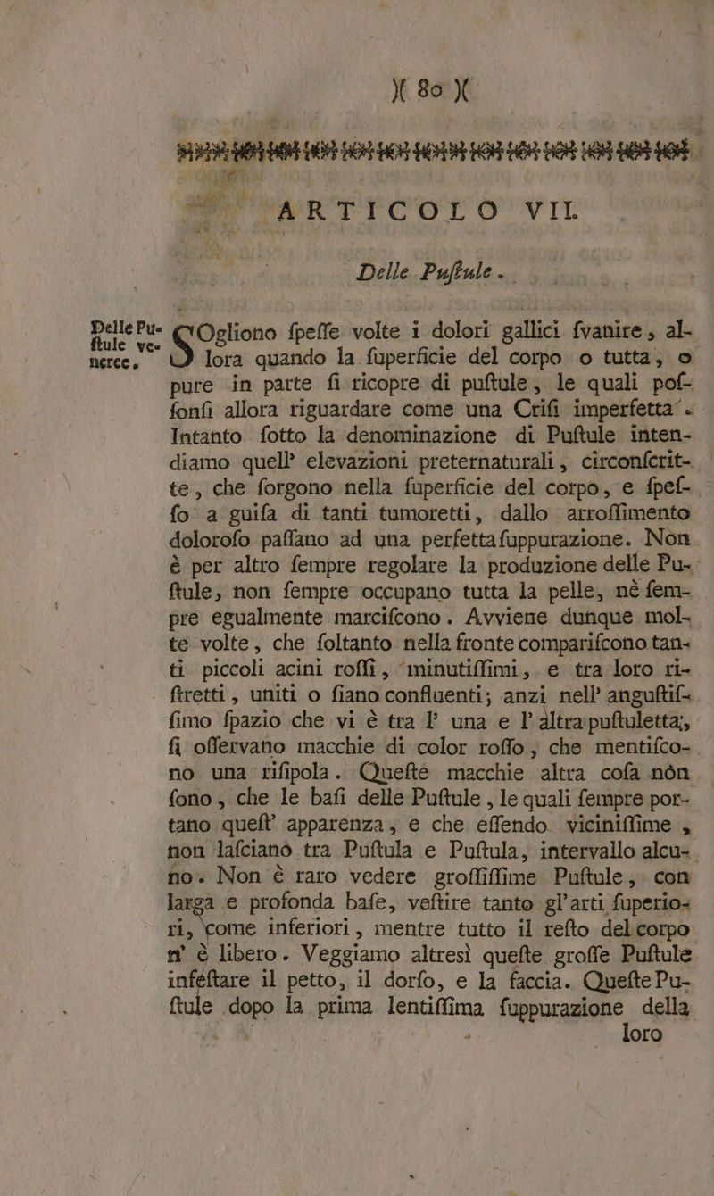 Delle Pu ftule vee MELCE è &amp;:29 AH 0 EA RO ae ha ARTICOLO VIL pe Dalla Palbala Ogliono fpelfe volte i dolori gallici fvanire, al- S lora quando la fuperficie del corpo o tutta, © pure in parte fi ricopre di puftule; le quali pof- fonfi allora riguardare come una Crifi imperfetta‘. Intanto fotto la denominazione di Puftule inten- diamo quell’ elevazioni preternaturali, circonferit-. | te, che forgono nella fuperficie del corpo, e fpef- fo a guifa di tanti tumoretti, dallo arroffimento dolorofo paffano ad una perfettafuppurazione. Non è per altro fempre regolate la produzione delle Pu-. ftule; non fempre occupano tutta la pelle, nè fem- pre egualmente marcifcono. Avviene dunque mol te volte, che foltanto nella fronte comparifcono tan- ti piccoli acini roffî, ‘minutiffimi, e tra loro ri- ftretti, uniti o fiano confluenti; ‘anzi nell’ anguftif= fimo fpazio che vi è tra ? una e l’'altrapuftuletta;, fi offervano macchie di color roffo ; che mentifco-. no una rifipola. Queftè macchie altra cofa nòn. fono, che le bafi delle Puftule, le quali fempre por- tano quell’ apparenza, e che effendo. viciniffime , non ‘lafcianò tra Puftula e Puftula, intervallo alcu- no. Non è raro vedere groffilfime Puftule; con larga e profonda bafe, veftire tanto gl’arti fuperio= ri, Come inferiori, mentre tutto il refto delicorpo n° è libero. Veggiamo altresì quefte groffe Puftule iO il petto, il dorfo, e la faccia. QueftePu- fiule dopo la prima lentiffima fuppurazione della Va A loro