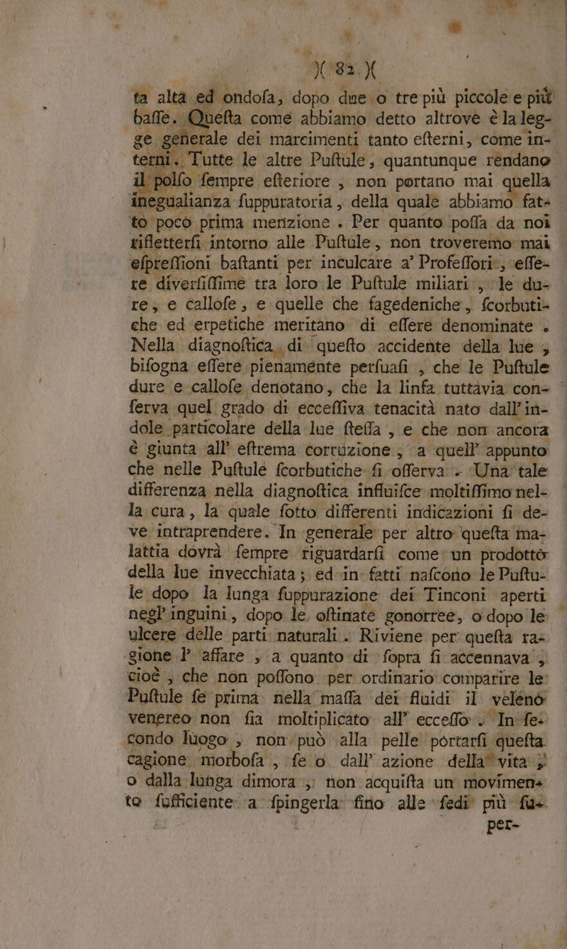 ‘ x: ta altà ed ondofa, dopo due.o tre più piccole e più balle. Quefta come abbiamo detto altrove è la leg- ge generale dei marcimenti tanto efterni, come in- © Un Ù Tutte le altre Puftule ; quantunque rendano che ed erpetiche meritano di effere denominate . Nella diagnoftica,, di. quefto ‘accidente della lue ; bifogna effere: pienamente perfuafi , che le Puftule dure e callofe denotano, che la linfa tuttàvia con- ferva quel grado di eccefliva tenacità nato dall’in- dole particolare della lue ftefa , e che nom ancora è giunta ‘all’ eftrema corruzione ; ‘ a quell’ appunto che nelle Puftule fcorbutiche-fi offerva + Una tale differenza nella diagnoftica influifce moltiffimo nel- la cura, la quale fotto differenti indicazioni fi de- ve intraprendere. In generale per altro queta ima- lattia dovrà fempre riguardarfi come: un prodottà della lue invecchiata ; ed in fatti nafcono le Puftu- le dopo la lunga fuppurazione dei Tinconi aperti negl’inguini, dopo le. oftinate gonorree, o:dopo le ulcere delle parti naturali. Riviene per: quefta ra» ‘gione 1’ ‘affare , a quanto di fopra fi accennava’; cioè , che non poffono per ordinario comparire le Puftule fe prima: nella maffla dei fluidi il velénò' venereo non fia moltiplicato all” ecceffo. In:fe: condo luogo , non.può ‘alla pelle portarfi quefta. cagione morbofa , fe o dall’ azione della’vita } o dalla lunga dimora ;; non acquita un movimen4 to fufficiente ‘a fpingerla fio alle fedi più fu» fg per-