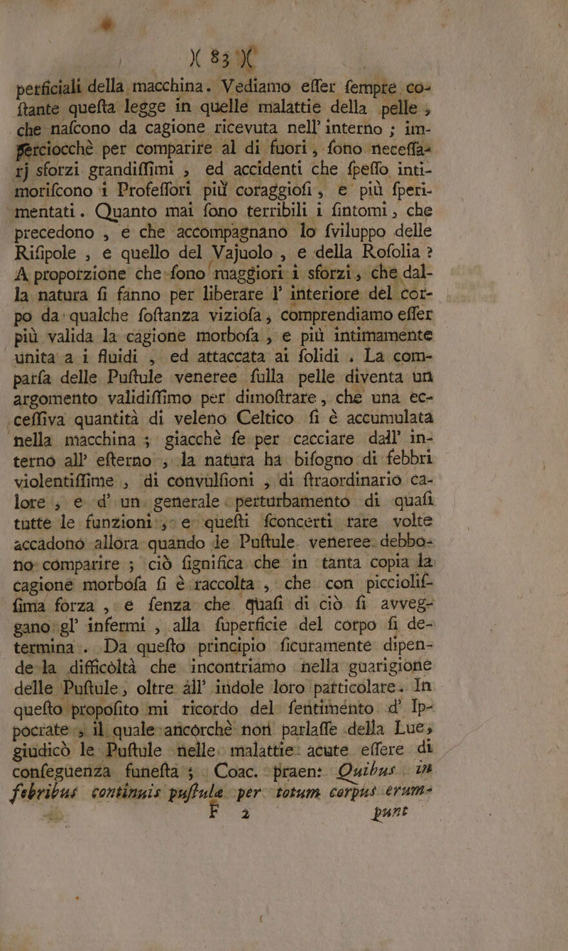 è X 83% perficiali della macchina. Vediamo effer fempte co- ftante quefta legge in quelle malattie della pelle , che nafcono da cagione ricevuta nell’ interno ; im- ferciocchè per comparire al di fuori, fono neceffa= tj sforzi grandiffimi , ed accidenti che fpeflo inti- morifcono i Profeffori più coraggiofi, e più fperi- ‘mentati. Quanto mai fono terribili i fintomi, che precedono , e che accompagnano lo fviluppo delle Rifipole , e quello del Vajuolo , e della Rofolia ? A proporzione che-fono maggiori i sforzi; che dal- la natura fi fanno per liberare l’' interiore del cor- po da: qualche foftanza viziofa; comprendiamo effer più valida la cagione morbofa , e più intimamente unita a i fluidi ; ed attaccata ai folidi . La com- patfa delle. Puftule veneree fulla pelle diventa un argomento validiffimo per dimoftrare , che una ec- ‘ceffiva quantità di veleno Celtico fi è accumulata nella macchina 3 giacchè fe per cacciare dall’ in- terno all’ efterno la natuta ha bifogno di febbri violentiffime , di convulfioni , di ftraordinario ca- lore; ed’ un. generale &lt; perturbamento di quali tutte le funzioni:;» e quefti fconcerti tare volte accadono ‘allora quando de Puftule. veneree. debba- no: comparire ; ciò fignifica che in tanta copia la cagione morbofa fi è raccolta, che con picciolif- fima forza , e fenza che Quafi di ciò fi avveg- gano\gl’ infermi ; alla fuperficie del corpo fi de- termina .. Da quefto principio ficuramente dipen- de-la difficoltà che incontriamo nella guarigione delle ‘Puftule; oltre all’ indole loro patticolare. In quefto propofito mi ricotdo del feritimeénto .d' Ip- pocrate vi il quale sg nor parlaffe «della Lue; giudicò le Puftule nelle. malattie: acute. elfere di confeguenza funefta ; . Coac. praen: Quibus. La febribus contimnis puffula per totum corpus erum-