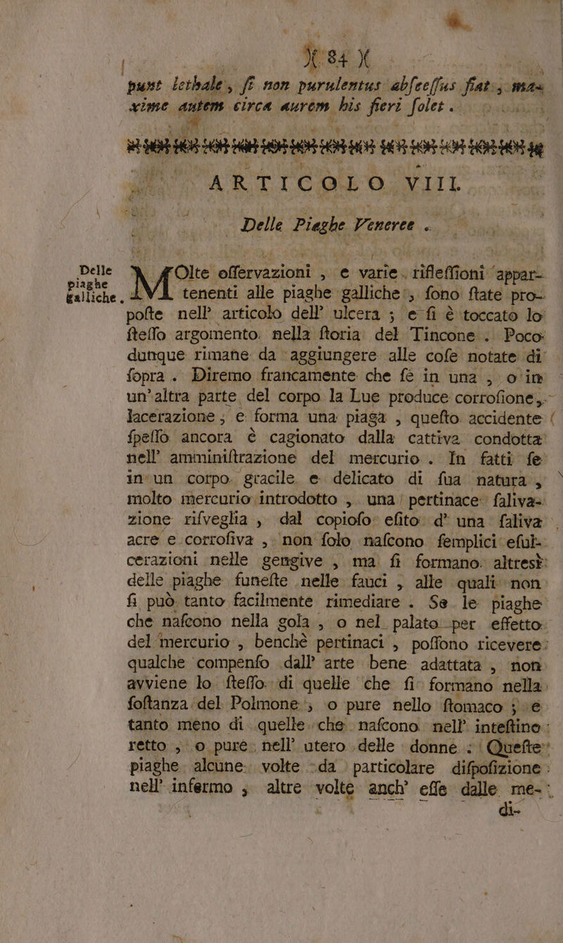 è. | *% tre X punt Lethale: g; f 1107 hic abfcelfus fiats mr imme antem circa aurom, his fieri ole SAS iis ia ssi Ro ARTICO, LS SA pi Ata Delle Fig Veneree ca Olte nfbrvazioni M € valina tifeai oni sagpari Delle piene. AVI tenenti alle piaghe. galliche ‘,. fono fate pro- pote nell’ articolo dell’ ulcera ; e fi è toccato lo ftello argomento. nella ftoria del Tincone .. Poco: dunque rimane da aggiungere alle cofe notate di fopra . Diremo francamente che fè in una , o‘in un’altra parte, del corpo la Lue produce corrofione,.- lacerazione ; e forma una piaga , quefto. accidente ( fpellò ancora è cagionato dalla cattiva condotta’ nell amininiftrazione del mercurio . In fatti fe in'un corpo. gracile. e. delicato di fua natura , molto mercurio introdotto ,. una! pertinace: faliva=. zione rifveglia , dal copiofo efito d* una faliva acre e.corrofiva , ‘non folo nafcono femplici eful- cerazioni nelle gemgive , ma fi formano: altresà: delle «piaghe funefte nelle favci , alle quali non fi può tanto facilmente rimediare . Se. le piaghe che nafeono nella gola, o nel. palato: per. effetto: del mercurio , benchè pertinaci , poffono ricevere: qualche compenfo dall’ arte bene adattata , non avviene lo ftelfo. di quelle ‘che fi formano nella. foftanza del Polmone; 0 pure nello ftomaco je tanto meno di quelle. che. nafcono. nell’ inteftino : retto , 0 pure. nell’ utero delle donne | Quefte» piaghe. alcune: volte da . particolare difpofizione nell’ infermo ; altre sola anch’ effe dalle me-. di-