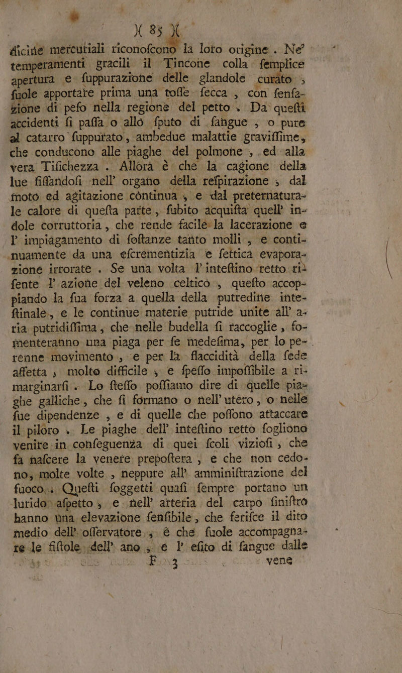 I X 35 X | dicide mercutiali riconofcono la loto origine . Ne?” temperamenti gracili il Tincone colla. femplice apertura € fuppurazione delle glandole curato + fuole apportate prima una tofle fecca , con fenfa- fiore di pefo nella regione del petto . Da quefti accidenti fi paffa o allò fputo di fangue , o pure al catarro fupputato, ambedue malattie graviffime, che conducono alle piaghe del polmone, .ed alla vera Tifichezza . Allorà è che la cagione della lue fifandofi ‘nell organo della refpirazione ; dal foto ed agitazione còntinua , e dal preternatura- le calore di quefta parte, fubito acquifta quell’ in- dole corruttoria , che rende facile: la lacerazione e l impiagamento di foftanze tarito molli , e conti- .nuamente da una efcrementizia e fettica evapora- zione irrorate . Se una volta l’inteftino ‘retto.ri fente l’azione del veleno celticò ., quefto accop- piando la fua forza a quella della putredine. inte- finale, e le continue materie putride unite ‘all’ a- ria putridiffima , che nelle budella fi raccoglie , fo- imenteranno una piaga per fe medefima, per lo pe- . renne movimento , ‘e per la flaccidità della fede affetta , molto difficile 3 e fpeflo impo@Mfibile a ri- marginarfi . Lo fteffo. poffiamo dire di quelle pia- ghe galliche, che fi formano o nell’utero , 0: nelle fue dipendenze , e di quelle che poffono attaccare | il piloro .. Le piaghe. dell’ inteftino retto fogliono venire. in cohfeguenza di quei fcoli viziofi , che fa nafcere la venere prepoftera , e che non cedo- no; molte volte , neppure all’ amminiftrazione del fuoco: Quetti foggetti quafi fempre. portano un lurido» afpetto è e nell’ arteria del carpo finiftro hanno una elevazione fenfibile, che ferifce il dito medio dell’ ‘offervatore,;. è che fuole accompagna rele filtole dell’ ano ,. e 1° efito di fangue dalle Siae DED' CILISS Sito | vene