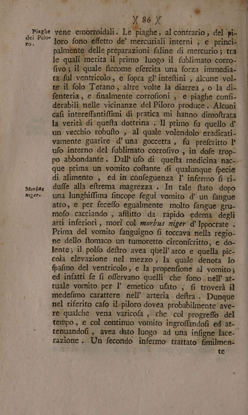 Piaghe del Pilo» ro. Morbe migere Xx X 86.X Mp vene emortoidali. Le piaghe, al contrario, del ‘pi loro fono effetto de’ mercuriali interni } e princi= palmente delle preparazioni faline di mercurio tra le quali merita il primo luogo il fublimato corro- ta.ful ventricolo, e fopra gl’'inteftini ; alcune vol- te il folo Tetano , altre volte la diarrea , o la di- fenteria, e finalmente corrofioni ; e piaghe confi- derabili nelle vicinanze ‘del Piloro produce . Alcuni cafi interefantiMmi di pratica mi hanno dimoftrata la verità di quefta dottrina . Il primo fu quello d’ un vecchio robufto ; al quale volendolo' eradicati- vamente guarire d’ una goccetta , fu prefcritto P ufo interno del fublimato cotrofivo, in dofe trop- que prima un voinito coltante di qualunque fpecie di alimento , ed in confeguenza l’ infermo fi ti- una lunghiffima fincope feguì vomito d’ un fangue atto, e per feceffo egualmente molto fangue gru- mofo cacciando , afflitto. da. rapido ‘edema. degli arti inferiori, morì col wsorbus riger d’ Ippoctate . Prima del vomito fanguigno fi toccava nella regio- ne dello ftomaco un tumoretto circonferitto, € do- lente; il polfo deftro avea quell’ arco e quella pic- cola elevazione nel. mezzo ; la quale denota lo fpafmo del ventricolo, e la propenfione al vomito; ed infatti fe fi offervano quelli che fono. nell’ at- tuale vomito. per l’ emetico ufato , fi troverà il medefimo carattere nell’ arteria. detra . Dunque nel riferito cafo il. piloro dovea probabilmente’ ave- re qualche vena varicofa , che col progreffo del tempo, e col continuo vomito ingroffandofi ed'at- razione . Un fecondo infermo trattato fimilmen® | te.