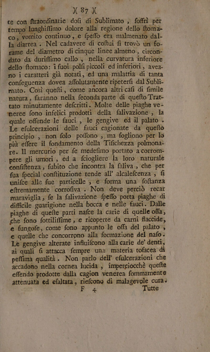 i X.37 te con ftraordinatie dofi di Sublimato , fofftì per tempo lunghiffimo dolore ‘alla regione dello ftoma- co, vomito continuo , e fpeflo era malmenato dal- la diarrea + Nel cadavere di colui fi trovò un fo- rame del ‘diametro di cinque linee almeno , circon- dato da duriffimo callo , nella curvatura inferiore dello fomaco: i fuoi. polfi piccoli ed inferiori, avea- no i caratteri già notati, ed una malattia di tanta confeguenza dovea affolutamente ripeterfi dal Subli- mato. Così quefti, come ancora altri cafi di fimile natura, faranno nella feconda parte di quelto Trat- tato minutamente defcritti. Molte delle piaghe ve- meree fono infelici prodotti della falivazione , la quale offende le fauci. , le gengive ed il palato . Le efulcerazioni delle fauci cagionate da queto principio , non folo pofono ; ma fogliono per lo più effere il fondamento della Tifichezza polmona- ce. Il mercurio per fe medefimo portato a corrom- | pere gli umori , ed a fciogliere la loro naturale confiftenza ; fubito che incontra la faliva., che per fua fpecial conftituzione tende all’ alcalefcenza ; fi unifce ‘alle fue particelle 5 ‘e’ forma una foftanza eftremamente corrofiva . Non deve perciò recat maraviglia , fe la falivazione fpeffo porta piaghe di difficile guarigione nella bocca e nelle fauci. Dalle piaghe di quefte parti nafce la carie di quelle offa, ghe fono fottiliffime ; e ricoperte da carni flaccide, e fingofe, come fono appunto le offa del palato, e quelle che concorrono alla formazione del nafo . Le gengive alterate influifcono alla carie de’ denti, ai quali fi attacca fempre una materia tofacea di peffima qualità . Non parlo dell’ efulcerazioni che accadono nella cornea lucida , imperciocchè quefte effendo' prodotte dalla cagion venerea fommamente attenuata ed efaltata, rielcono di malagevole cura. EA Tutte