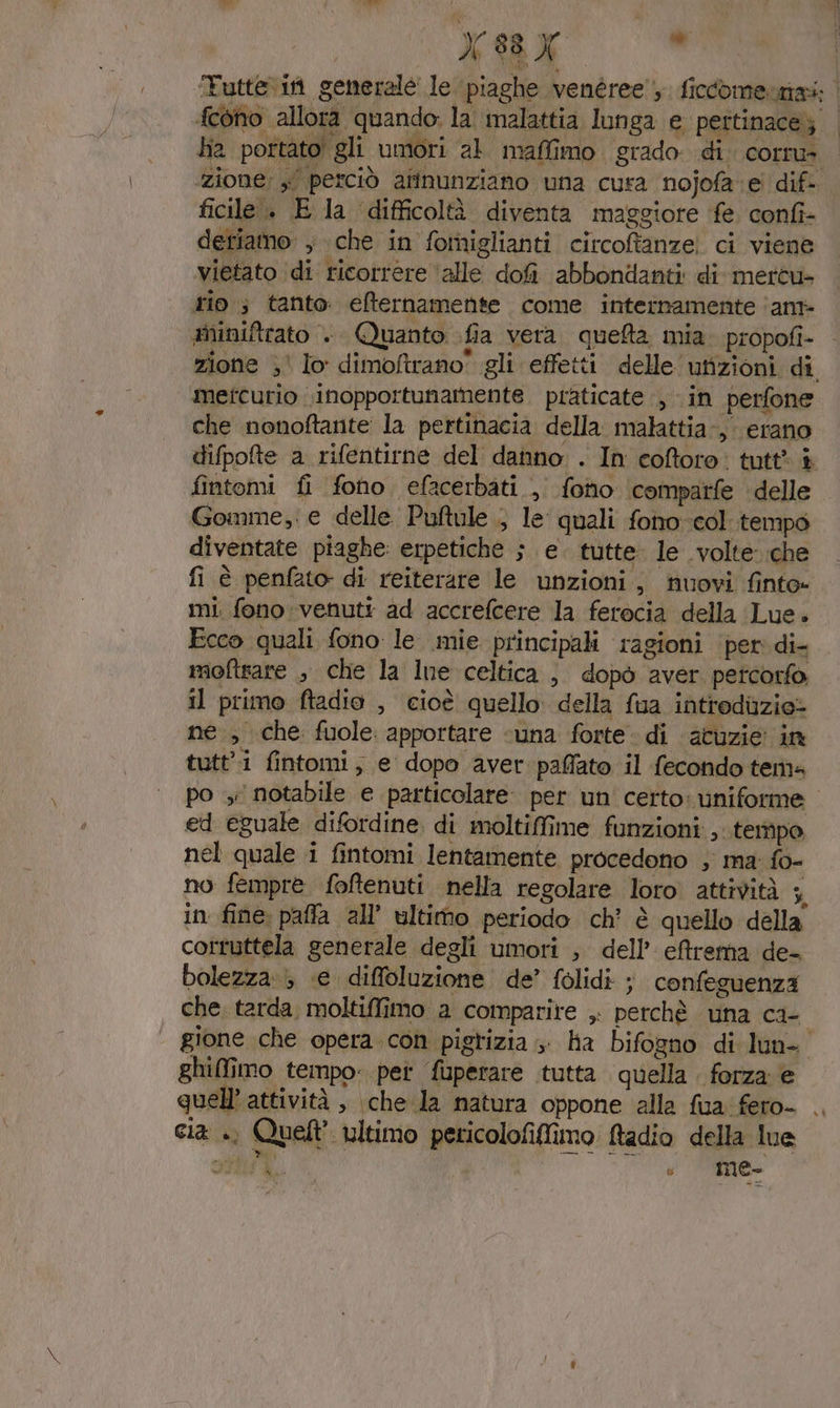 ‘Futtevin generalé le ‘piaghe venéree' ficcomennai: {cono allora quando: la malattia lunga e pettinace;; | ha portato! gli umori al maffimo grado di. corra zione; » perciò afinunziano una cura nojofa e dif. ficile . E la difficoltà diventa maggiore fe confi- detiamo , che in fomiglianti circoftanze! ci viene vietato di ricorrere ‘alle dofì abbondanti di mertu- rio 3 tanto. efternamente come internamente ‘ant #niniftrato .. Quanto fia vera. queta mia. propofi- zione ;' lo dimoftrano” gli effetti delle ufizioni. di, metcurio inopportunamente. praticate , in perfone che nonoftante la pertinacia della. malattia-,. erano difpofte a rifentirne del danno . In coftoro: tutt* è fintomi fi fono efacerbati , fono ‘comparfe delle Gomme, e delle Puftule ; le quali fono-col.tempo diventate piaghe: erpetiche ; e. tutte. le volte che fi è penfato di reiterare le unzioni, nuovi finto mi. fono venuti ad accrefcere la ferocia della Lue. Ecco quali fono le mie principali ragioni per di- moftsare , che la lne celtica, dopo aver petcorfo, il primo ftadio , cioè quello della fua intrediuzie» ng., che fuole apportare «una forte: di acuzie in tutti fintomi; e dopo aver paffato il fecondo tema po ;: notabile e particolare. per un certo: uniforme ed eguale difordine. di moltiffime funzioni ,. tempo nel quale i fintomi lentamente procedono , ma: fo- no fempre foffenuti nella regolare loro attività i in fine: paffa all’ ultimo periodo ch’ è quello della corruttela generale degli umori , dell’ effrema de- bolezza &gt; (e diffoluzione de’ folidi ; confeguenza che, tarda, moltiffimo a comparire , perchè una ca-. | gione che opera.con pigrizia, ha bifogno di-lun- ghiffîmo tempo: pet fuperare tutta quella . forza e quell’ attività , che la natura oppone alla fua fero- . cia .. Quelt' ultimo pericolofiffimo Radio della lue dp) 6 me. Da