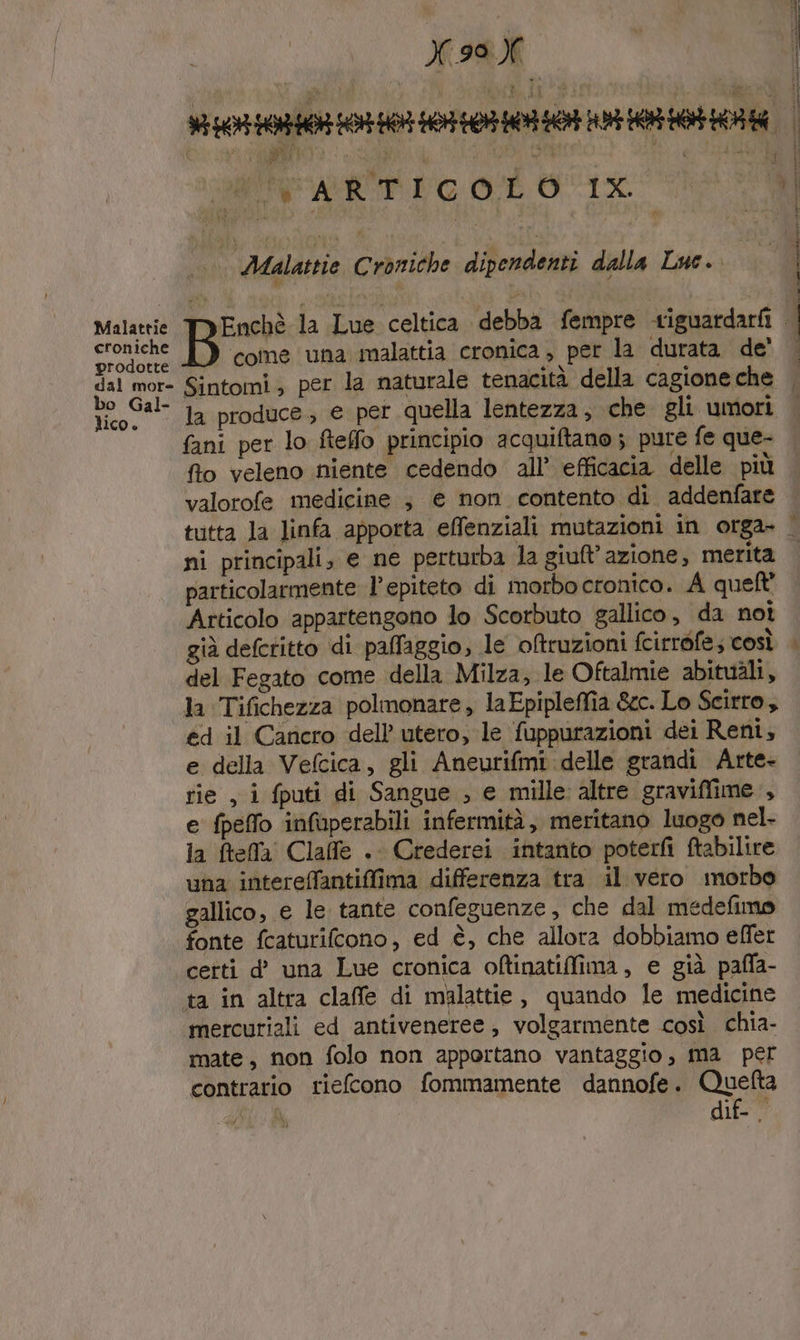 Malattie croniche prodotte dal more bo Gal- lico. X.99 X È % 0408 0060100710 003 HO RR ERE ; PI i 0) SMR: Asi a MIN ARTICOLO 1%. ui Malastie Croniche dipendenti dalla Luc. MeEnchè la Lue celtica debba fempre -riguardarii come una malattia cronica, per la durata de' Sintomi; per la naturale tenacità della cagione che la produce, e per quella lentezza , che gli umori fani per lo ftefo principio acquiftano ; pure fe que- fto veleno niente cedendo all’ efficacia delle più valorofe medicine , e non contento di addenfare tutta la linfa apporta effenziali mutazioni in orga» ni principali, e ne perturba la giuft’azione; merita particolarmente l'epiteto di morbo cronico. A queft' Articolo appartengono lo Scorbuto gallico, da noi già defcritto di pafaggio, le oftruzioni fcirrofe; così del Fegato come della Milza, le Oftalmie abituàli, la Tifichezza polmonare, laEpipleffia &amp;c. Lo Scirro, ed il Cancro dell utero, le fuppurazioni dei Reni, e della Vefcica, gli Aneurifmi delle grandi Arte- rie , i fputi di Sangue , e mille altre graviffime., e fpeffo infaperabili infermità, meritano luogo nel- la ftefa Claffe . Crederei intanto poterfì ftabilire una interefantifima differenza tra il vero morbo gallico, e le tante confeguenze, che dal medefimo fonte fcaturifcono, ed è, che allora dobbiamo effer cetti d’ una Lue cronica oftinatiffima, e già pafla- mercuriali ed antiveneree , volgarmente così chia- mate, non folo non apportano vantaggio, ma per contrario riefcono fommamente dannofe. Quefta i: Di dif- | nie ee È ì |