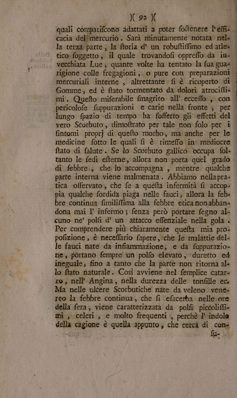 cacia del' mercurio . Sarà miinutamente notata nel la terza parte; la ftoria d un tobuftifimo ‘ed atlea tico foggetto ; il quale trovandofi oppreffo da in- vecchiata Lue ; quante volte ha tentato la fua gua» rigione colle frèégagioni , o pure con preparazioni mercuriali interne , altrettante fi è ricoperto di Gomme; ed è ftato tormentato da dolori atrocifli= ci lungo fpazio «di. tempo ha fofferto gli effetti. del vero Scorbuto, dimoftrato per tale non folo per i fintomi. propr] ‘di queto morbo, ma anche per le medicine fotto le quali i è rimeffo in' mediocre tanto le fedi efterne, allora non porta quel grado di febbre.; che:lo accompagna , mentre qualche parte interna viene malmenata. Abbiamo nellapras tica ‘offervato, che fe a quefta infermità fi accop= pia qualche fordida piaga nelle fauci; ‘allora la feb: bre continua fimilifima alla febbre etica nonabbans dona mai l’° infermo ; fenza però portare fegno al- cuno ne’ polfi d' un attacco efferiziale nella gola. Per comprendere più chiaramente quefta mia pro: pofizione ; è neceffario fapere, ‘che le ‘malattie del le fauci nate da infiammazione, e da fuppurazio= ne, portano fempre' un polfo elevato , duretto ed ineguale, fino a tanto che la parte non ritorna al« ro; nell Angina, nella durezza delle tonfille ec. Ma nelle ulcere Scorbutiché nate da veleno &gt; vené= reo la febbre continua, che fi efacerba nelle vore della fera; viene caratterizzata da polfi: piccoli» mi, veleri ; € molto frequenti , perchè: P'indole de cagione è quella appunto ; che cercà di cons f- o (os