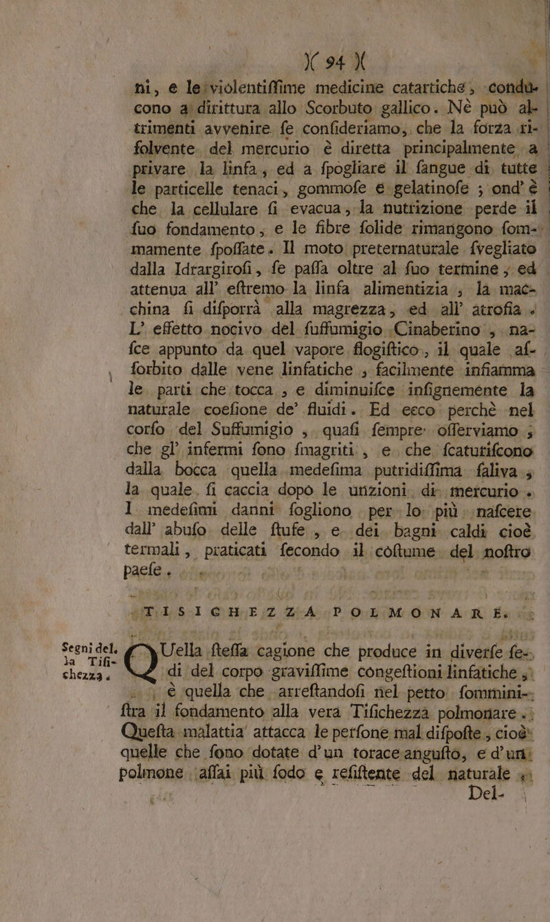 Segni del. la Tifi* chezza. ni, € leiviolentiffi ime medicine catartiche , condù» | cono ai dirittura allo Scorbuto gallico .. Nè può ab | folvente. del mercurio è diretta principalmente a | privare. la linfa, ed a fpogliare il fangue di, tutte | le particelle tenaci, gommofe €. ‘gelatinofe ; ond’ è che. la cellulare Gi evacua; la nutrizione perde il dalla Idrargirofi, fe paffa oltre ‘al fuo termine y ed attenua all’ eremo la linfa alimentizia s la mac- china fi difporrà. alla magrezza; ‘ed all’ atrofia. L’ effetto nocivo del fuffumigio «Cinaberino, .na- forbito dalle vene linfatiche ; facilmente infiamma le. parti che;tocca ;, e diminuifce infi ignemente la naturale. coefione de’ fluidi. Ed eeco perchè nel corfo ‘del Suffumigio ,. quafi fempre offerviamo ; che gl’ infermi fono fmagriti:, ‘e. che, fcatutifcono dalla bocca quella medefima putridiffima faliva 5 la quale. fi caccia dopo le unzioni. dir ‘mercurio ‘ 1 medefimi danni fogliono . per lo più : nafcere dall’ abufo delle ftufe , e. dei bagni caldi cioè termali, praticati Reano, il coltume: del molto pace darte LO) in ATILSI CHEZ ZIA POLMONARE. $ Uella, Mella cagione che ii in tree da QU di ‘del corpo gravilti me congeftioni linfatiche sì ...1 (è quella che arreftandofi riel petto fommini-, ftra il fondamento alla vera Tifichezza polmonare .. Quefta malattia attacca le perfone mal difpofte ; cioè» quelle che fono dotate d’un torace:angufto; e d’uni polmone .\affai più fodo e refiftente del nr ei