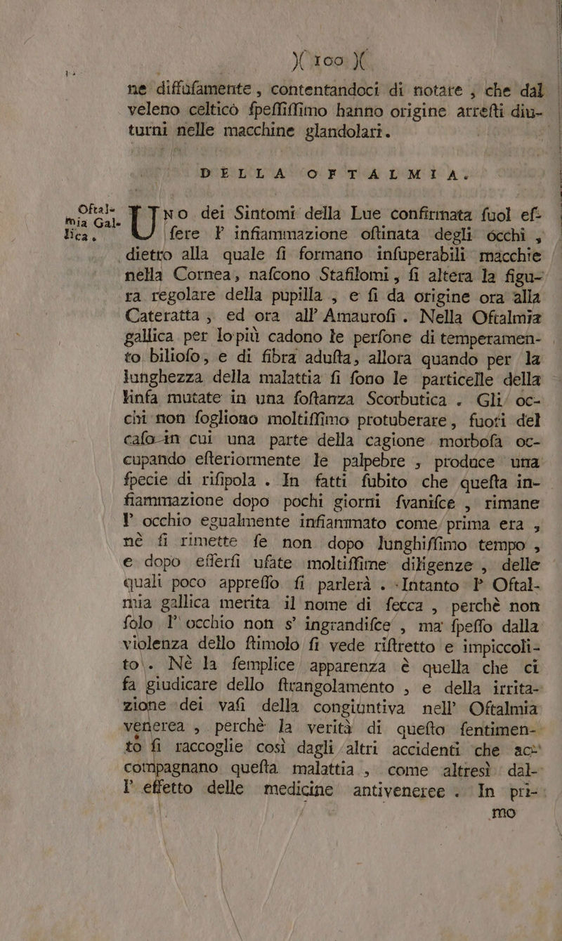 Oftale mia Gale ca è Xi00 turni nelle macchine glandolari. DELLA OFTALMIA. No dei Sintomi della Lue confîrmata fuol ef: fere P infiammazione oftinata degli 6cchi , dietro alla quale fi formano infuperabili macchie nella Cornea, nafcono Stafilomi, fi altera la figu- ra regolare della pupilla, e fi da origine ora alla Cateratta ;, ed ora all’ Amaurofi. Nella Oftalmia to biliofo, e di fibra adulta, allora quando per la lunghezza della malattia fi fono le particelle della tinfa mutate in una foftanza Scorbutica . Gli/ oc- cir non fogliono moltiffimo protuberare, fuoti del cafo tn cui una parte della cagione morbofa oc- cupando efteriormente le palpebre ; produce una fiammazione dopo pochi giorni fvanifce , rimane occhio egualmente infiammato come/prima era , nè fi rimette fe non dopo lunghiffimo tempo , e dopo eflerfi ufate moltiffime. diligenze , delle quali poco appreffo fi parlerà . «Intanto P Oftal- mia gallica merita il nome di fetca , perchè non folo 1° occhio non s° ingrandifce , ma fpeffo dalla violenza dello ftimolo fi vede riftretto e impiccoli- to. Nè la femplice apparenza è quella che ci fa giudicare dello ftrangolamento , e della irrita- zione ‘dei vafi della congiuntiva nell’ Oftalmia venerea , perchè la verità di quefto fentimen- to fi raccoglie così dagli ‘altri accidenti ‘che ac* Mo