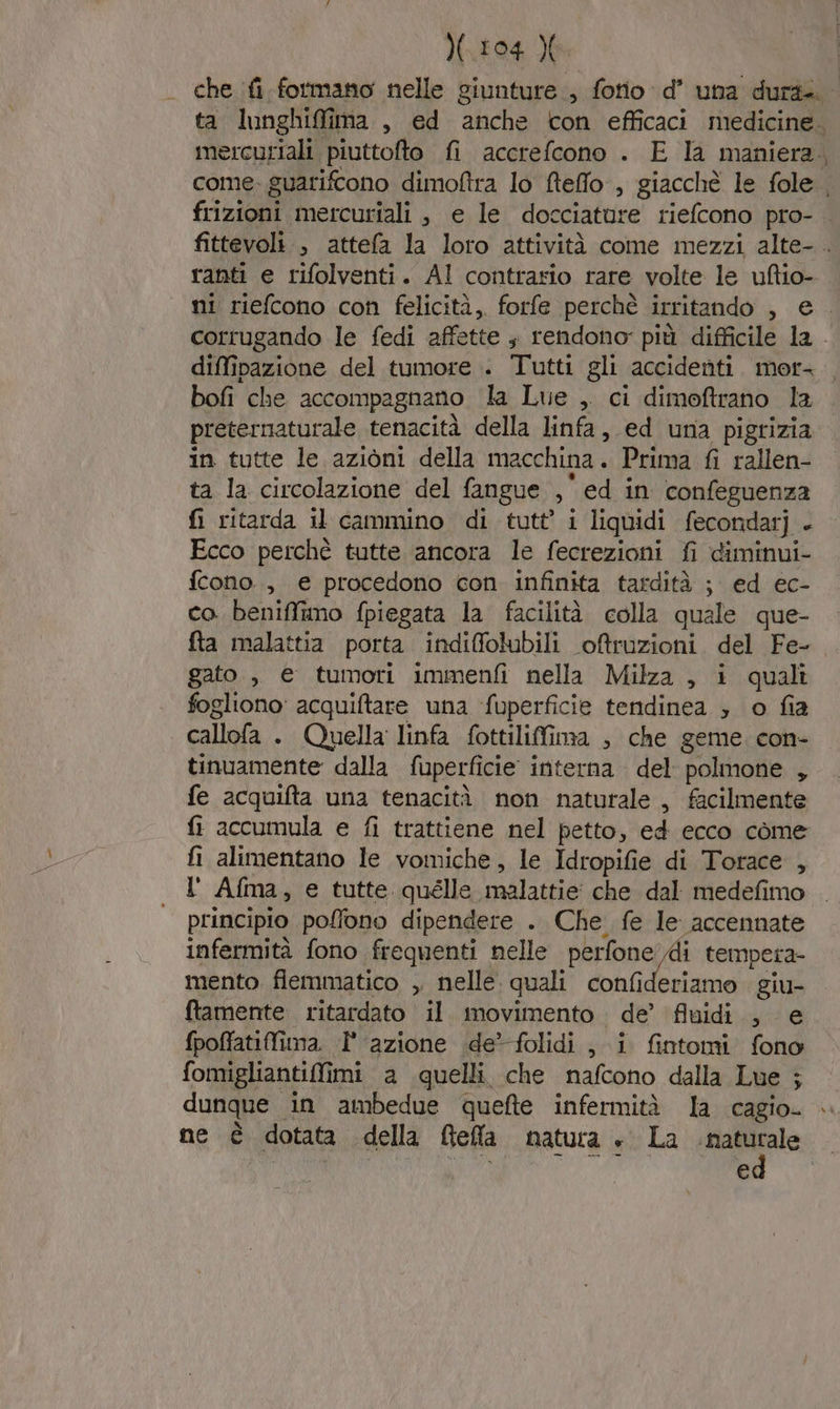 - diffinazione del tumore . Tutti gli accidenti mor- preternaturale tenacità della linfa, ed una pigrizia in tutte le azioni della macchina. Prima fi rallen- ta la circolazione del fangue $ ed in confeguenza fi ritarda il cammino di tutt’ i liquidi fecondarj - Ecco perchè tutte ancora le fecrezioni fi diminui- fcono., e procedono con infinita tardità ; ed ec- co beniffimo fpiegata la facilità colla quale que- fta malattia porta indi@folubili oftruzioni del Fe- gato ,, e tumori immenfi nella Milza , i quali fogliono' acquiftare una ‘fuperficie tendinea ; o fia callofa . Quella linfa fottilifima , che geme. con- tinuamente dalla fuperfici ice interna del polmone , fe acquifta una tenacità non naturale , facilmente fi accumula e fi trattiene nel petto, ed ecco come fi alimentano le vomiche, le Idropifie di Torace , l' Afma, e tutte quélle malattie che dal medefimo principio poffono dipendere . Che fe le accennate infermità fono frequenti nelle perfone di tempera mento fiemmatico , nelle. quali confideriamo giu- ftamente ritardato il movimento de’ fluidi , e fpoffatifima. I° azione de’ folidi , i fintomi fono fomigliantiffimi a quelli che nafcono dalla Lue ; dunque in ambedue quefte infermità la cagio- ne è dotata della [tela natura » La di e €