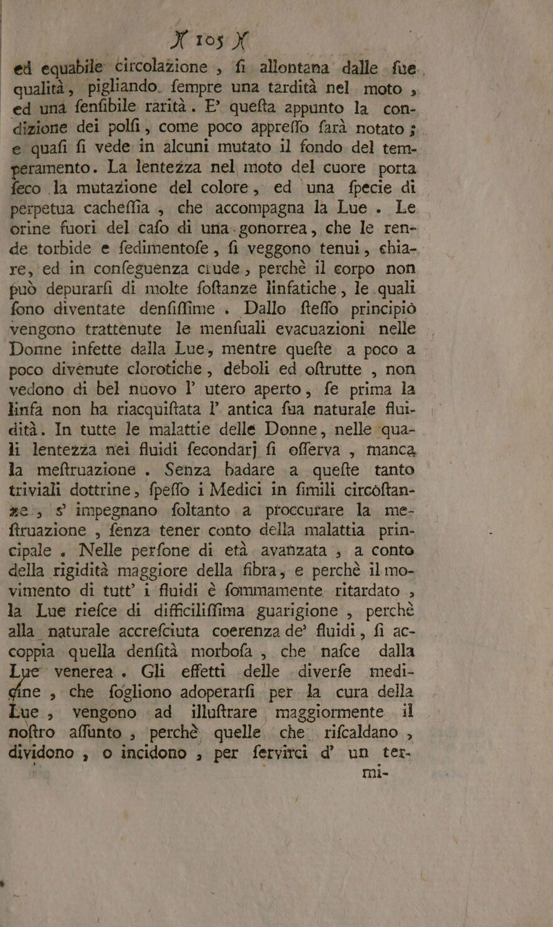 | et equabile circolazione , fi allontana dalle fue. | qualità, pigliando. fempre una tardità nel. moto , | ed una fenfibile rarità. E° queta appunto la con- dizione dei polli, come poco appreffo farà notato $ e quafi fi vede in alcuni mutato il fondo del tem- peramento. La lentezza nel moto del cuore porta feco la mutazione del colore, ed una fpecie di perpetua cacheflia , che accompagna la Lue . Le orine fuori del cafo di una.gonorrea, che le ren- de torbide e fedimentofe , fi veggono tenui, ehia- re, ed in confeguenza ciude., perchè il corpo non può depurarfi di molte foftanze linfatiche, le quali fono diventate denfiffime . Dallo fteffo. principiò vengono trattenute le menfuali evacuazioni nelle Donne infette dalla Lue, mentre quefte a poco a poco divenute clorotiche, deboli ed ofltrutte , non vedono di bel nuovo Ì’ utero aperto, fe prima la linfa non ha riacquiftata 1° antica fua naturale fiui- dità. In tutte le malattie delle Donne, nelle \qua- li lentezza nei fluidi fecondar] fi efferva , manca la meftruazione . Senza badare 1a quefte tanto triviali dottrine, fpeffo i Medici in fimili circoftan- xe, s impegnano foltanto a proccurare la me- firuazione , fenza tener conto della malattia. prin- cipale , Nelle perfone di età avanzata ; a conto della rigidità maggiore della fibra, e perchè il mo- vimento di tutt’ i fluidi è fommamente. ritardato ., la Lue riefce di difficilifima guarigione , perchè alla naturale accrefciuta coerenza de? fluidi, fi ac- coppia quella denfità morbofa , che nafce dalla Lue venerea. Gli effetti delle diverfe medi- “e » che fogliono adoperarfi per la cura della Lue , vengono ad illuftrare maggiormente il noftro affunto ; perchè quelle che. rifcaldano , dividono , o incidono ; per fervitci d’ un ter. Î DMil-