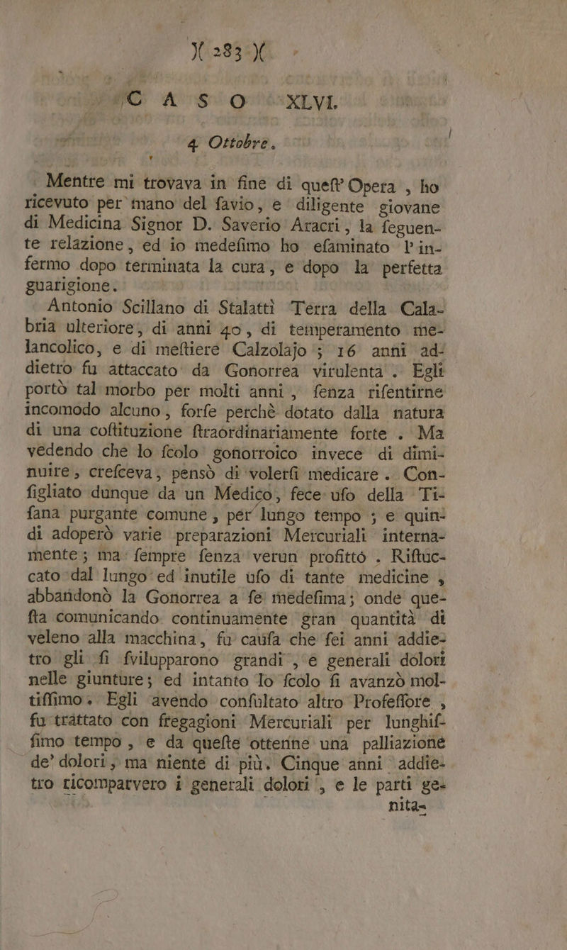 ME: AS QUEI VI, 4 Ottobre. Mentre mi trovava in fine di que Opera , ho ricevuto per mano del favio, e ' diligente giovane di Medicina Signor D. Saverio Aracri, la feguen- te relazione, ed io medefimo ho efaminato lin- fermo dopo terminata la cura; e dopo la’ perfetta guarigione. | Antonio Scillano di Stalattì Terra della. Cala- bria ulterìore, di anni 40, di temperamento me- lancolico, e di meftiere Calzolajo ‘5 16 anni ad dietro fi attaccato da Gonorrea virulenta . Egli portò tal morbo per molti anni, fenza rifentitne incomodo alcuno, forfe perchè dotato dalla natura di una coftituzione Araordinatiamente forte . Ma vedendo che lo fcolo gofiotroico invece di dimi- nuire; crefceva, pensò di ‘voletfi medicare .. Con- figliato dunque da un Medico, fece ufo della Ti- fana purgante comune , pér lungo tempo ; e quin! di adoperò varie preparazioni Metcuriali interna- mente; ma: fempre fenza ‘verun profitto . Riftuc- cato ‘dal lungo ‘ed inutile ufo di tante medicine , abbaridonò la Gonorrea a fe! medefima; onde’ que- fta comunicando continuamente gran quantità di veleno alla macchina, fu cavifa che fei anni ‘addie- tro gli fi fvilupparono grandi‘, ‘e generali dolori nelle giunture; ed intanto Jo {colo fi avanzò mol- tiffimo . Egli ‘avendo confultato altro Profeffore , fu trattato con fregagioni Mercuriali per lunghif- fimo tempo, e da quelte ‘otterine una palliazione de’ dolori, ma niente di più. Cinque anni addie- tro ricompatvero i generali dolori ‘, e le parti ge- nità»