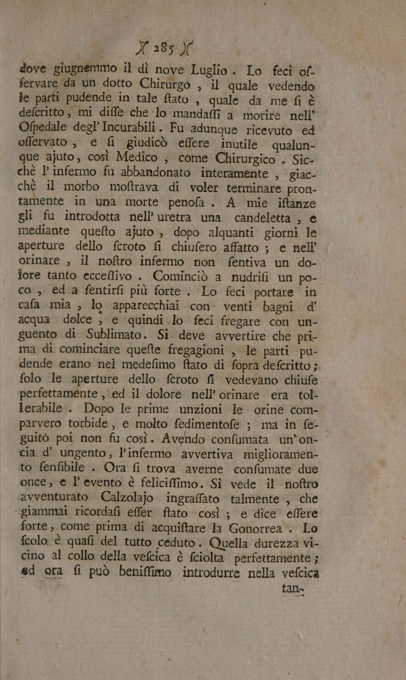 E.) 39540 dove giugnemmo il dì nove Luglio. Lo fecî of. fervare da un dotto Chirurgo , il quale vedendo le parti pudende in tale fato , quale da me fi è defcritto, mi diffè che ‘lo mandaffi a morire nell’ Ofpedale degl’ Incurabili. Fu adungue ricevuto ed offervato , e fi giudicò effere inutile qualun- que ajuto, così Medico ; come Chirurgico . Sic- chè l’ infermo fu abbandonato interamente , giac- ché il morbo moftrava di voler terminare pron- tamente in una morte penofa. A mie iftanze gli fu introdotta nell’ uretra una candeletta‘, e mediante quefto ajuto , dopo alquanti giorni le aperture dello fcroto fi chiufero affatto ; e nell’ orinare , il noftro infermo non fentiva un do- fore tanto ecceflivo . Cominciò a nudrifi un po- co , eda fentirfi più forte. Lo feci portare in cafa mia ; lo apparecchiai con venti bagni d' acqua dolce , e quindi lo feci fregare con un- guento di Sublimato. Si deve ‘avvertire che pri- ma di cominciare quefte fregagioni , le parti pu- dende erano nel medefimo ftato di fopra defcritto ; folo le aperture dello feroto fi vedevano chiufe perfettamente , ed il dolore nell’ orinare era. tol- lerabile . Dopo le prime unzioni le orine com- parvero torbide, e molto fedimentofe ; ma in fe- guitò poi non fu così. Avendo confumata un’on- cia d’ ungento, l’infermo avvertiva miglioramen- to fenfibile . Ora fi trova averne confumate due once, e l'evento è felicifimo. Si vede il noftro avventurato Calzolajo ingraffato talmente , che “giammai ricorda effer ftato così ; e dice effere forte come prima di acquiftare la Gonorrea . Lo fcolo è quafi del tutto ceduto. Quella durezza vi- cino al collo della vefcica è fciolta perfettamente ; ed ora fi può beniffimo introdurre nella vefcica tana