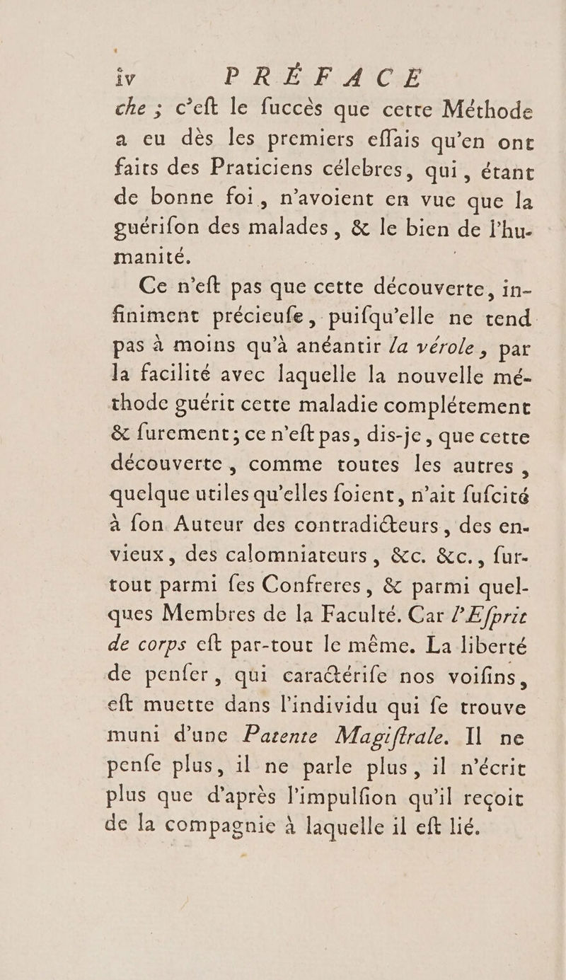 che ; c’eft le fuccés que cette Méthode a cu dès les premiers effais qu’en ont fairs des Praticiens célebres, qui, étant de bonne foi, n’avoient en vue que la guérifon des made) & le bien de Fhu- manité. Ce n’eft pas que cette découverte, in- finiment précieufe, puifqu’elle ne tend pas à moins qu’à anéantir /a vérole, par la facilité avec laquelle la nouvelle mé- thode guérit cette maladie complétement & furement; ce n’eft pas, dis-je, que cette découverte , comme toutes les autres , quelque utiles qu’elles foient, n’ait fufcité à fon Auteur des contradiéteurs, des en- vieux, des calomniateurs, &c. &c., fur- tout parmi fes Confreres, & parmi quel- ques Membres de la Faculté. Car ? E/fprie de corps eft par-tour le même. La liberté de penfer, qui cara@érife nos voifins, eft muette dans l'individu qui fe trouve muni d'une Pazente Magiftrale. Il ne penfe plus, il ne parle plus, il n’écrit plus que d’après l’impulfion qu’il reçoit de la compagnie À laquelle il eft lié.