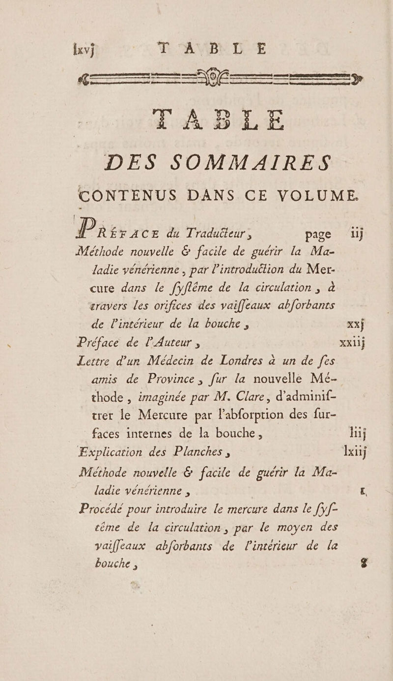 SS ass SSS» LASLE DES SOMMAIRES CONTENUS DANS CE VOLUME. | P RÉFACE du Traduéteur, page ij Méthode nouvelle & facile de guérir la Ma- ladie vénérienne , par l’introduëlion du Mer- cure dans le fyftéme de la circulation, à æravers les orifices des vaifleaux abforbants de l’intérieur de la bouche , xx} Préface de [Auteur , XX11} Lettre d’un Médecin de Londres à un de fes amis de Province, fur la nouvelle Mé- thode , imaginée par M. Clare, d’adminif- trer le Mercure par l’abforption des fur- faces internes de la bouche, hij Explication des Planches, xij Méthode nouvelle & facile de guérir la Ma- ladie vénérienne , rq Procédé pour introduire le mercure dans le [yf- téme de la circulation, par le moyen des vaiffeaux abforbants de l'intérieur de le bouche , 8