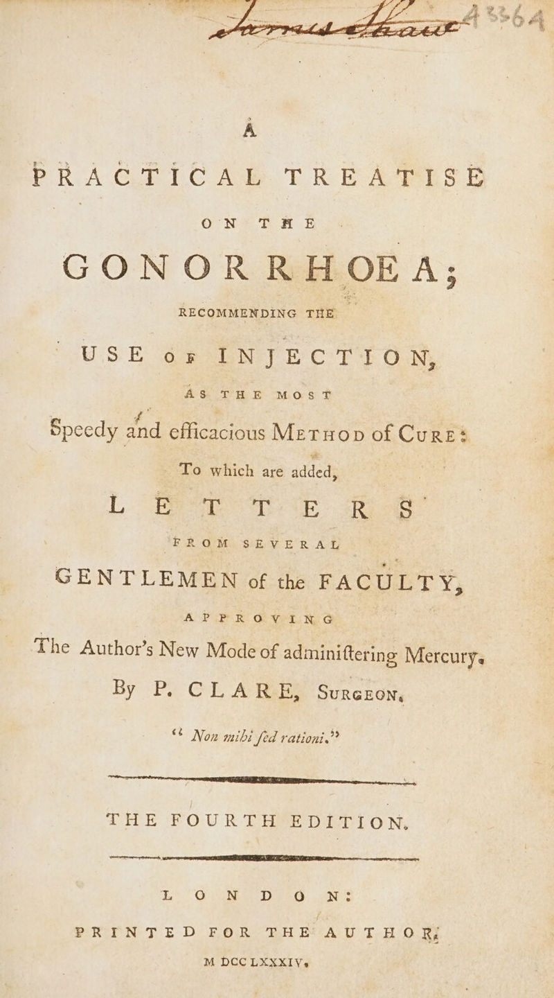 PRAGTIC Ab TRE APLS &amp; ae ON THE GONORRHOEA; RECOMMENDING oe ‘s USE os INJECTION, AS THE MOST Speedy at efficacious Met uop of Cures : lise which ace addeds | L eae a ee FROM SEVERAL GENTLEMEN of the FACULTY, APPROVING | The Author’s New Mode of adminiftering Mercury. By P, CLARE, Surezon, “° Non mibi fed rationi.? twenties hr he. THE FOURTH EDITION. ner, 4 Re RTT LE TE Ne REDE DENSE eT da Oe Dee) aN PRINTED FOR THE AUTHOR M DCC LXXXIV-¢