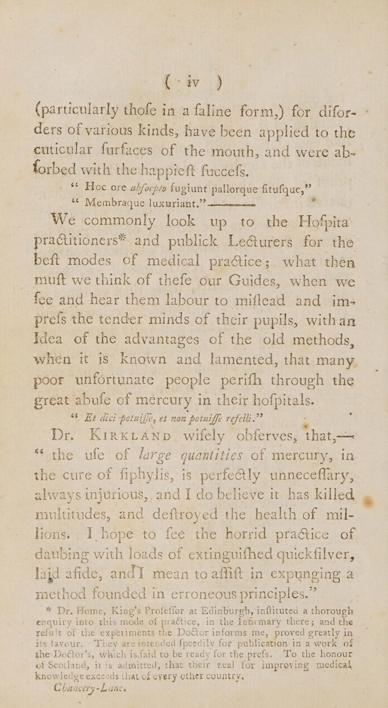 iw ) (particularly thofe in a faline form,) for difor- ders of various kinds, have been applied to the cuticular furfaces of the mouth, and were ab- forbed with the happieft fuccefs. ‘ Hoc ore adforpo fugiunt pallorque fitufque,” «¢ Membraque luxuriant.” “ We commonly look up to the Hofpita practitioners*™. and publick Le&amp;urers for the beft modes of medical pra@tice;. what then — muft we think of thefe our Guides, when we fee and hear them labour to miflead and im- prefs the tender minds of their pupils, withan Idea of the advantages of the old methods, poor unfortunate people perifh through the great abufe of mercury in their holpitals, we EP Gice potniffe, ef non “potuiffe refelk.”? Dr. KIRKLAND wifely obferves, ‘that, ——~ *‘ the ule of large quantities of mercury, i the cure of fiphylis, is perfectly eee always injurious,, and I do believe it has killed multitudes, and deftroyed the health of mil- lions. I hope to fee the horrid practice of daubing with loads of extinguifhed quickfilver, lajd afide, and mean to affift in expunging a method founded in erroneous principles.” * Dr, Home, King’s Profeffor at Edinburgh, inftituted a. thorougk enquiry into this ae of practice, in the infirmary there; and the relult of the experiments the Doctor informs me, proved greatly i in ts favour. They are intended fpeedily for publication: in a work of he Doctor’s, which isfaid to be ready for the prefs. ‘To the honour of Scotland, it is admit, that their zeal for improving medical knowledge exceeds that of cyery other country. Chancery-L Ties