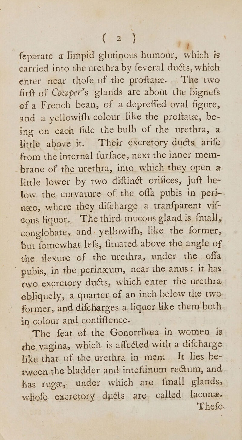 (Ag feparate a limpid glutinous humour, which is carried into the urethra by feveral ducts, which enter near thofe of the proftate. The two firft of Cowper’s glands are about the bignefs of a French bean, of a depreffed oval figure, and a yellowifh colour like the proftate, be- ing on each fide the bulb of the urethra, a little above it. Their excretory ducts arife from the internal furface, next the inner mem- brane of the urethra, into which they open a little lower by two diftin&amp; orifices, juft be- low the curvature of the offa pubis in peri-~ neo, where they difcharge a tranfparent vif- cous liquor. The third mucous gland is fmall, conglobate, and: yellowifh, like the former, fut fomewhat lefs,. fituated above the angle of the flexure of the urethra, under the offa pubis, in the perineum, near the anus: it has rwo excretory ducts, which enter the urethra obliquely, a quarter of an inch below the two former, and difcharges a. liquor like them both in colour and conf#ftence.. The feat of the Gonorrhea in women is ghe vagina, which is affected with a difcharge ‘Vike that of the urethra in men. It lies be- ¢yeen the bladder and inteftinum reétum, and has ruge,. under which are fmall glands, whofe excretory dpcts are called lacunze. Thefe.