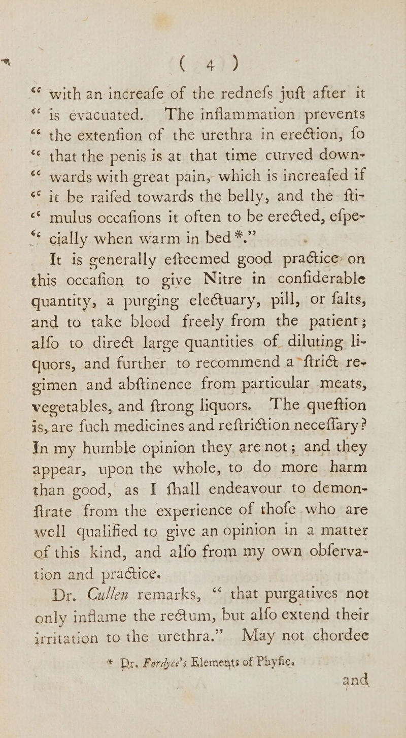 eh with an increafe of the rednefs juft after it is evacuated. The inflammation prevents the extenfion of the urethra in erection, fo that the penis is at that time curyed down- wards with great pain, which is increafed if ** it be raifed ade the belly, and the fti- &lt;* mulus oceafions it often to be erected, efpe~ “* cially when warm in bed *.” It is generally efteemed good pra¢tice on this occafion to give Nitre in confiderable quantity, a purging electuary, pul, or falts, and to take blood freely from the patient; alfo to dire&amp; large quantities of diluting li- quors, and further to recommend a ~ftrict re- gimen and abftinence from particular meats, vegetables, and ftrong liquors. The queftion is, are fuch medicines on reftriGtion neceflary ? in my humble opinion they are not; and they appear, upon the whole, to do more harm than good, as I fhall endeavour to demon- firate from the experience of thofe who are well qualified to give an opinion in a matter of this kind, and alfo from my own obferva- tion and practice. Dr. Cullen remarks, “ that purgatives not only inflame the rectum, but alfo extend their irritation to the urethra.” May not chordee Gs €¢ 6G €¢ ce * Dr. Fordyce’s Elements of Phyfic. and,