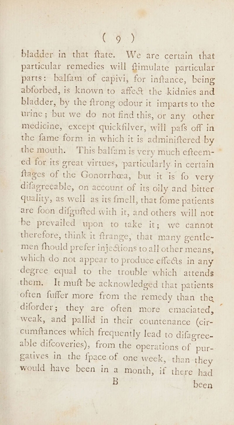 ge) bladder in that ftate. We are certain that particular remedies will ftimulate particular parts: balfam of capivi, for inftance, being abforbed, is known to affe% the kidnies and bladder, by the frong odour it imparts to the urine; but we do not find this, or any other medicine, except quickfilver, will pafs off in the fame form in which it is adminiftered by the mouth. This balfam is very much efteem- ed for its oreat virtues, particularly. in certain {taxes of the Gonorrhea, but it is fo very difaereeable, on account of its oily and bitter quality, as well as its fmell, that fome patients are foon difgufted with it, and others will not be prevailed upon to take it; we cannot therefore, think it ftrange, that many gentle- men fhould prefer injeAtions to all other means, which do not appear to produce effets in any degree equal to the trouble which attends them. It muft be acknowledged that patients often fuffer more from the remedy than the diforder; they are often more emaciated, weak, and pallid in their countenance (cir- cumftances which frequently lead to difaeree- able difcoveries), from the operations of pur- gatives in the {pace of one week, than they would have been in a month, if there had ld