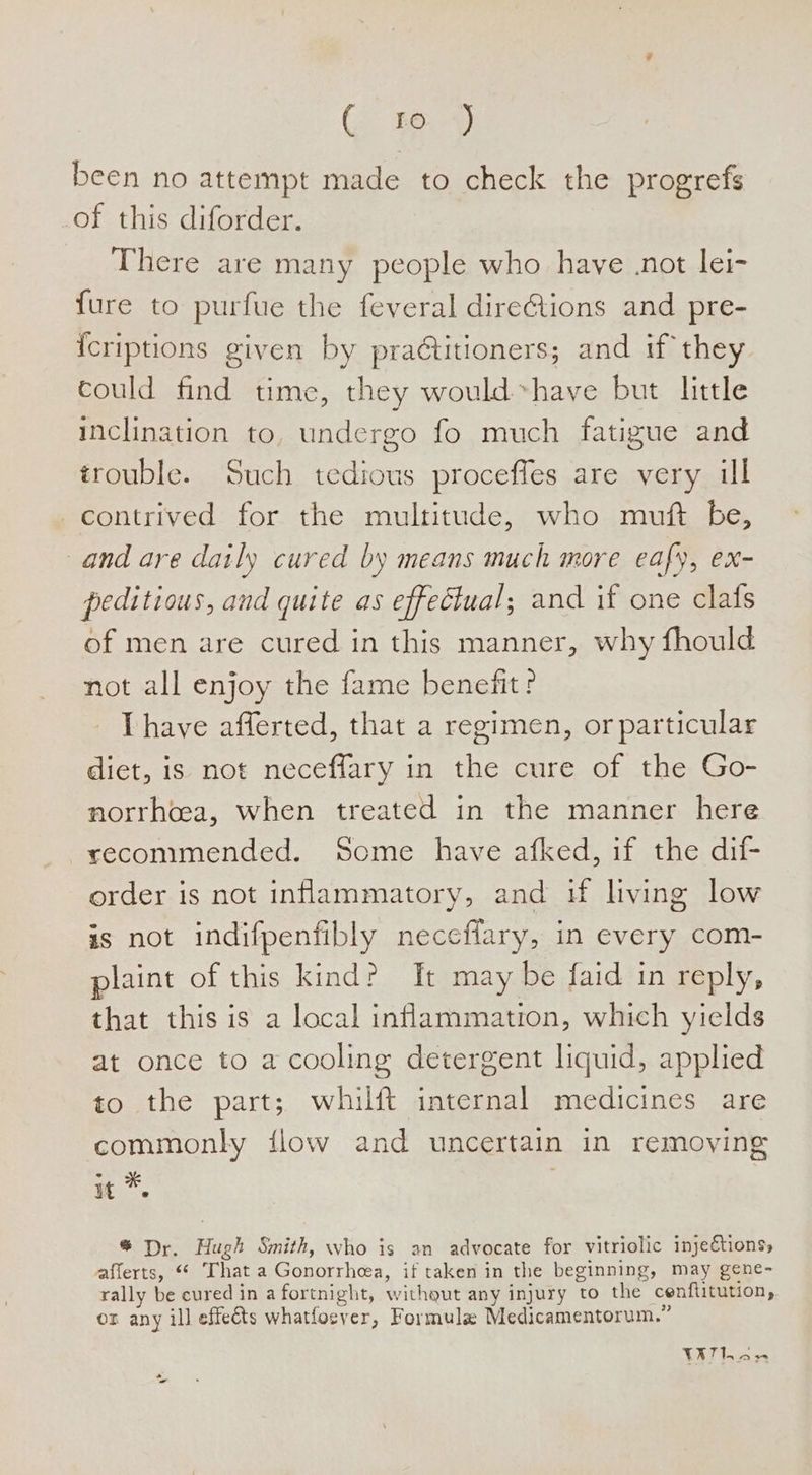 G ae) been no attempt made to check the progrefs of this diforder. There are many people who have .not lei- fure to purfue the feveral direGtions and pre- {criptions given by practitioners; and if they could find time, they would have but little inclination to, undergo fo much fatigue and trouble. Such tedious proceffes are very ul contrived for the multitude, who muft be, and are daily cured by means much more eafy, ex- peditious, and quite as effectual; and if one clafs of men are cured in this manner, why fhould not all enjoy the fame benefit ? Thave afferted, that a regimen, or particular diet, is not neceffary in the cure of the Go- norrhcea, when treated in the manner here recommended. Some have afked, if the dif- order is not inflammatory, and i living low is not indifpenfibly neceflary, in every com- plaint of this kind? ft may be faid in reply, that this is a local inflammation, which yields at once to a cooling detergent liquid, applied to the part; whilft internal medicines are commonly flow and uncertain in removing it *. . * Dr. Huet Smith, who is an advocate for vitriolic injeétions, afferts, That a Gonorrhea, if taken in the beginning, may gene- rally be cured in a fortnight, withgut any injury to the cenflitution, or any ill effeéts whatfocver, Formula Medicamentorum.” Serco