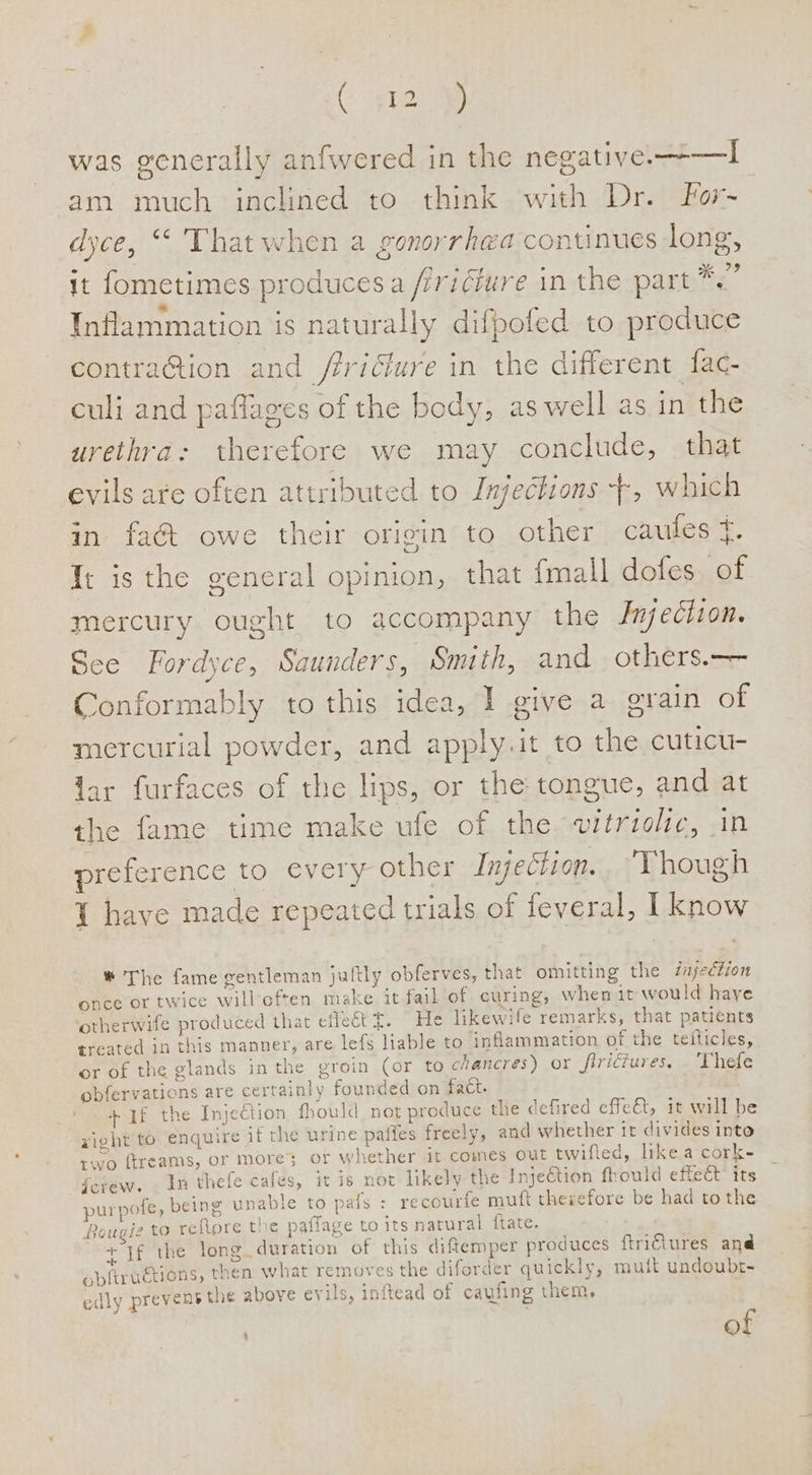 was generally anfwered in the negative. —-—I am much inclined to think with Dr. For- dyce, “© That when a gonorrhea continues long, it fometimes producesa /iridiure in the part *.” * ° ° ° ‘> z Inflammation is naturally difpofed to produce contra@tion and /fricfure in the different fac- culi and paflages of the body, aswell as in the urethra: therefore we may conclude, that evils are often attributed to Injechions +, which in fa@ owe their origin to other caules {. Tt is the general opinion, that {mall dofes. of mercury ought to accompany the Jnjeciion. See Fordyce, Saunders, Sm th, and others.— Conformably to this idea, I give a orain of mercurial powder, and apply.it to the cuticu- lar furfaces of the lips, or the tongue, and at the fame time make ufe of the vitriolic, in preference to every other Injection.. Though { have made repeated trials of feveral, I know ®* The fame gentleman jultly obferves, that omitting the éajecfion once or twice will often make it fail of curing; when it would haye otherwife produced that effect t. He likewife remarks, that patients treated in this manner, are lefs liable to inflammation of the teiticles, or of the glands in the groin (or to chancres) or firiéiures. . Thefe obfervations are certainly founded on fact. + 1f the Injection fhould not produce the defired effet, it will be xight to enquire if the urine pafies freely, and whether it divides into rwo ftreams, or more; or whether it comes out twifled, likeacork- _ fctew. . In thefe cafes, it is not likely the InjeCtion fhould effeét its purpofe, being unable to pats =e courte muft therefore be had tothe fougi2 to reflore the patfage to its natural {tate. : + If the long duration of this diftemper produces ftriétures and obftruetions, then what removes the diforder quickly, muift undoubt- edly prevent the above evils, inftead of caufing them, . . of