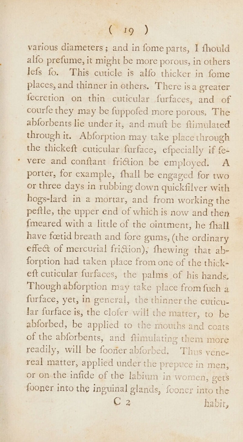 im) various diameters; and in fome parts, I fhould alfo prefume, it might be more porous, in others Iefs fo. This cuticle is alfo thicker in fome places, and thinner in others. ‘There isa greater {ecretion on thin cuticular furfaces, and of courfe they may be fuppofed more porous. The abforbents lie under it, and mutt be ftimulated through it. Abforption may take place through the sicken cuticular furface, efpecially if {e- vere and conftant fri@ion be employed. A porter, for example, fhall be engaged for two or three days in rubbing down quickfilver with hogs-lard in a mortar, and from working the peftle, the upper end of which is now and then {meared with a little of the ointment, he fhall have foetid breath and fore gums, (the ordinary effect of mercurial friftion), fhewing that ab- forption had taken place from one Ae the thick- eft cuticular furfaces, the palms of his hands, Though abforption may take place from fuch a furface, yet, in general, the thinner the cuticue Jar furface is, the clofer will the matter, to be abforbed, be applied to the mouths and coats of the abforbents, and ftimulating them more readily, will be foorfer abforbed. Thus vene- real matter, applied under the prepuce in men; or on-the infide of the labium in women, vets fooner into the inguinal glands, fooncr into the C2 habit,