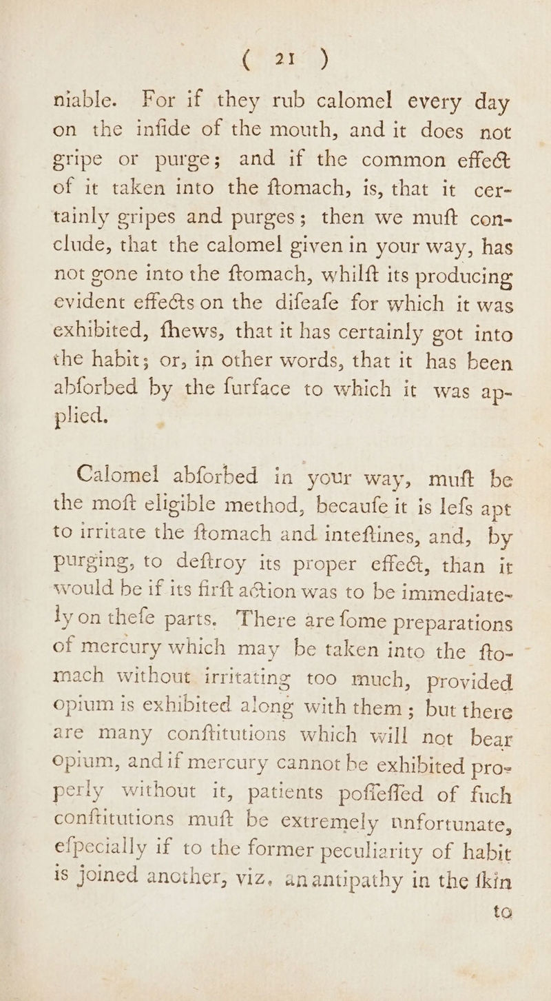 niable. For if they rub calomel every day on the infide of the mouth, and it does not gripe or purge; and if the common effec of it taken into the ftomach, is, that it cer- tainly gripes and purges; then we muft con- clude, that the calomel given in your way, has not gone into the ftomach, whilft its producing evident effects on the difeafe for which it was exhibited, fhews, that it has certainly got into the habit; or, in other words, that it has been abforbed by the furface to which it was ap- plied. Calomel abforbed in your way, muft be the moft eligible method, becaufe it is lefs apt to irritate the ftomach and inteftines, and, by purging, to deftroy its proper effe@, than it would be if its firft action was to be immediate- ly on thele parts, There are fome preparations of mercury which may be taken into the fto- mach without irritating too much, provided opium is exhibited a! ong with them; but there are many conftitutions which fl not bear Opium, andif mercury cannot be exhibited pros perly Heer it, patients pofieffed of fuch conftitutions muft be extremely nnfortunate, efpecially i if to the former peculiarity of habit is joined another, viz, anantipathy in the tkin to