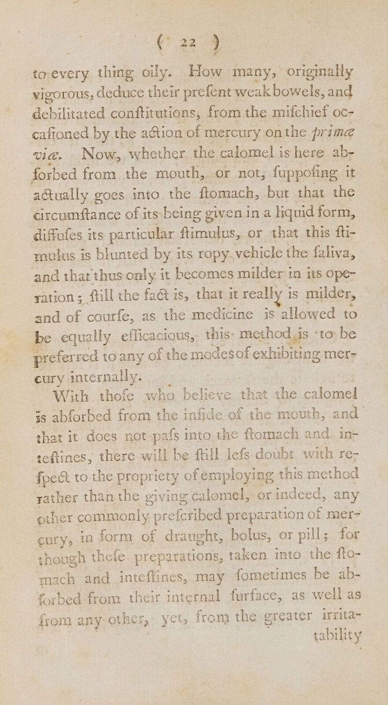 to-every thing oily. How many, originally vigorous, Ae their prefent weak bowels, and debilitated conftitutions, from the mifchief oc- cafioned by the action of mercury onthe prime vig. Now, whether the calomel is here ab- forbed from the mouth,. or not; fuppoft ng it actually goes into the ftomach, but that the circumftance of its being given ina liquid form, diffeles its particular ftrmulus, or that this fti- mutus is blunted by its ropy.vehicle the faliva, and that thus only it becomes milder in its ope- ration; fill the fa@ is, that it realh is mulder, and of courfe, as the medicine is allowed to be equally efficacious, this- method,is ‘to be prefer red toany of the modesof f exhibiting mer- cury internally. | os With thofe who believe that the calomel is abforbed from the infide of the mouth, and that it does not-pafs inta the fiomach and. in teftines, there will be fill lefs doubt with re; focét to the propriety of employing this method yather than.the giving calomel, or indeed, any other commonly ; preferibed prepara ation of mer-= cury, in form of draught, bolus, or pill; for though thefe preparations, taken into the fto- mach and inteflines, may fometimes be ab- forbed from their internal furface, as well as from any other, yet, from the greater irrita- | tability