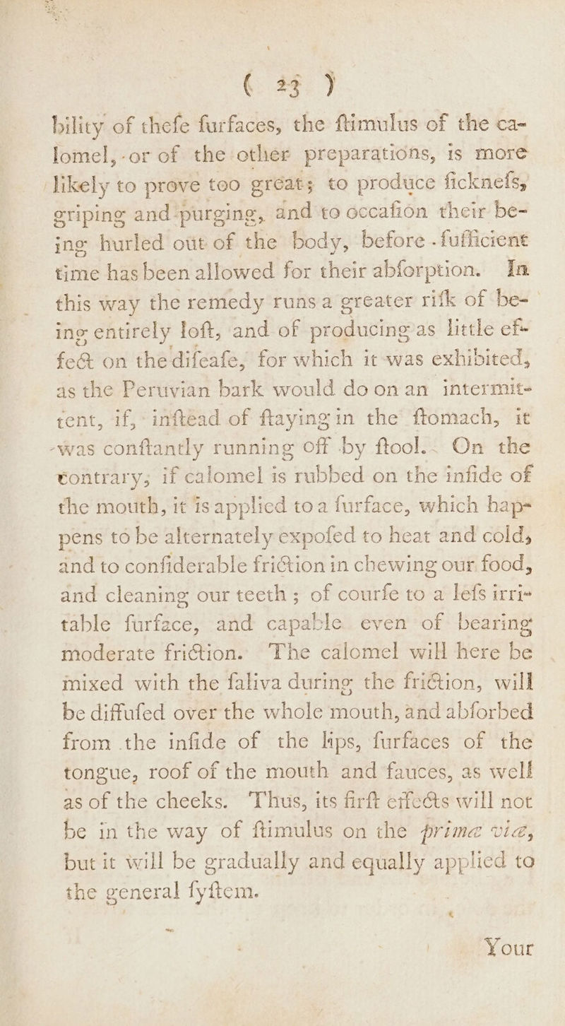 L (33) bility of thefe furfaces, the ftimulus of the ca- lomel,-or of the other preparations, 1s more ) likely to prove | too eréat; to produce ficknefs, eriping and purging, and to occafion their be- ine hurled ott of the body, before -fufficient time hasbeen allowed for their abforption. In this way the remedy runsa greater rifk of be-- ing entirely loft, and of wrashionne as little ef+ fea on the difeafe, for which it -was exhibited, as the Peruvian bark would do onan intermit- tent, if, inftead of flayingin the ftomach, it -was conftantly running off -by ftool.. On the tontrary; if calomel is seabed on the infide of the mouth, it isapplied toa furface, which hap- pens to be alternately expoled to heat and cold, and to confiderable friGtion in chewing our food, and cleaning our teeth ; of courfe to a lefs irri table furface, and capable even of bearing moderate friction. The calomel will here be mixed with the faliva during the friGtion, will be diffufed over the whole mouth, and abforbed from the infide of the lips, furfaces of the tongue, roof of the mouth and fauces, as well as of the cheeks. ‘Thus, its firft erfects will not be in the way of ftimulus on the prime via, but it will be gradually and ees applied ta the general fy ftom. ste Your