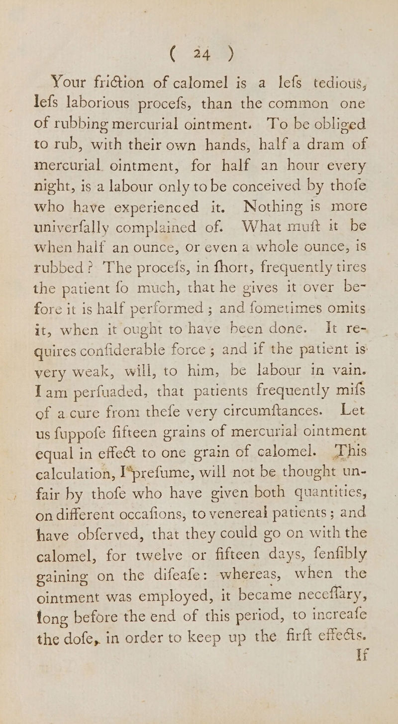 ( 44) Your friction of calomel is a lefs tedious, lefs laborious procefs, than the common one of rubbing mercurial ointment. To be obliged to rub, with their own hands, half a dram of mercurial ointment, for half an hour every night, is a labour only tobe conceived by thofe who have experienced it. Nothing is more univerfally complained of. What muit it be when half an ounce, or even a whole ounce, 1s rubbed ? The procefs, in fhort, frequently tires the patient fo much, that he gives it over be- fore it is half performed ; and fometimes omits it, when it ought to have been done. It re- quires confiderable force ; and if the patient is very weak, will, to him, be labour in vain. Tam perfuaded, that patients frequently mifs of acure from thefe very circumftances. Let us fuppofe fifteen grains of mercurial ointment equal in effe&amp; to one grain of calomel. This calculation, I*prefume, will not be thought un- fair by thofe who have given both quantities, on different occafions, to venereal patients ; and have obferved, that they could go on with the calomel, for twelve or fifteen days, fenfibly gaining on the difeafe: whereas, when the ointment was employed, it became neceflary, fong before the end of this period, to increafe the dofe, in order to keep up the firft effects. ir