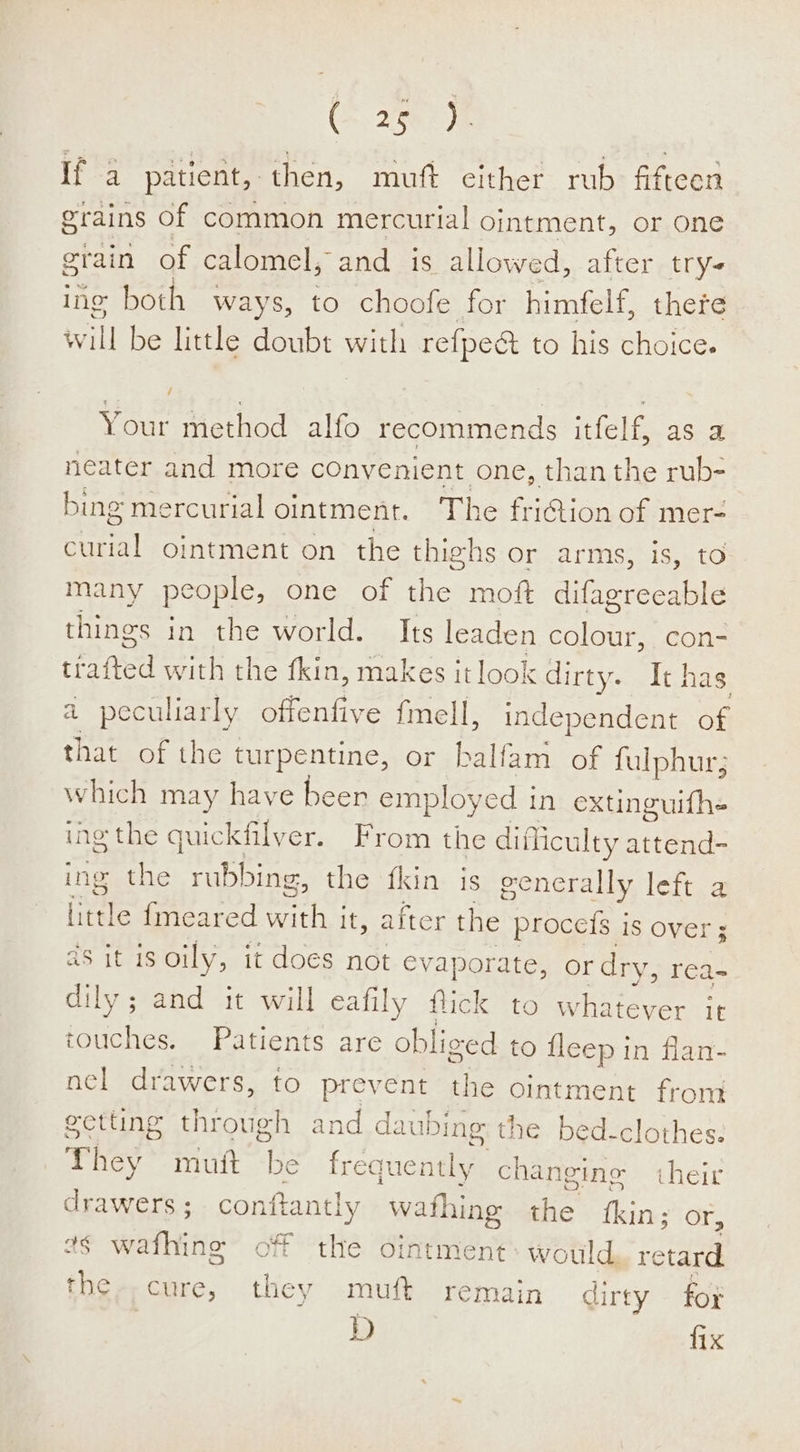 (&gt;, 2507 Je if a patient, then, muft either rub fifteen grains of common mercurial Ointment, or one erain of calomel, and is allowed, after try ing both ways, to choofe for himfelf, there will be little doubt with refpeé to his choice. Your method alfo recommends itfelf, as a neater and more cOnyenient one, than the rub- bing mercurial ointment. The friGion of mer- ane ointment on the thighs or arms, is, to many people, one of the moft difagreeable things in the world. Its leaden ace con- tiated with the fkin, makes it look dirty. It] has a peculiarly offenfive fmell, independent of oe of the turpentine, or balfam of fulphur; which may have beer employed in extinguifhe ing the a juickfilyer. From the difficulty attend- ing the rubbing, the fkin is generally left a iiitle {meared et it, after the proceis is over ; aS it1S oily, it does not eva aporate, or dry, rea- dily; and it will eafily flick to w Tee it touches. Patients are obliced to fleep in flan- nel drawers, to Poe the ointment from getting through and daubing the bed-clothes. They mutt is fre quently cent their drawers ; conftantly wathing the kin: or, ¢§ wafhing off the ointment: would, retard the-.cure, they muft remain dirty for D fix