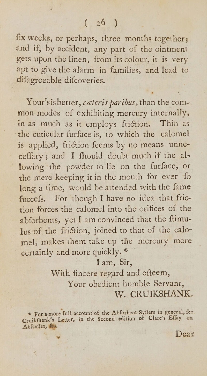 {26 fix weeks, or perhaps, three months together; and if, by accident, any part of the ointment gets upon the linen, from its colour, it 1s very apt to give the alarm in families, and lead to ditagreeable difcoveries. Your’sisbetter, ceteris paribus, than the com- mon modes of exhibiting mercury internally, in as much as it employs fri@tion. Thin as ‘the cuticular furface is, to which the calomel is applied, fri€tion feems by no means unne- ceflary ; and I fhould doubt much if the al- lowing the powder to lie on the furface, or the mere keeping it in the mouth for ever fo Jong a time, would be attended with the fame fuccefs. For though I have no idea that fric- tion forces the calomel into the orifices of the abforbents, yet am convinced that the ftimu- tus of the fri@tion, joined to that of the calo- mel, makes them take up the mercury more certainly and more quickly. * fam, Sir, With fincere regard and efteem, Your obedient humble Servant, W. CRUIKSHANK. * For amore full account of the Abforbent Syftem in general, fee Cruikfhank’s Letter, in the Second edition of Clare’s Effay on Ab{cefies, Bee. | od Dear