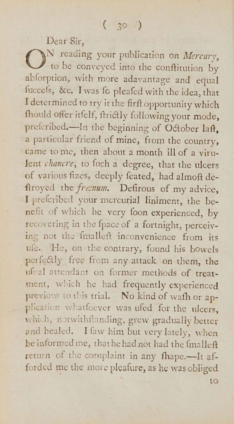 ( “30°-) Dear Sir, N reading your publication oa Mercury, to be conveyed into the conftitution by ablorption, with more adavantage and equal fuccels, &amp;c. Iwas fo pleafed ithe the idea, that I determined to try it the firft opportunity which fhould offer itfelf, ftri@ly following your mode, prefcribed.—In the beginning of O&amp;ober laf, a particular friend of mine, from the country, came tome, then about a month illof a viru- lent chancre, to fuch a degree, that the ulcers of various fizes, deeply feated, had almoft de- firoyed the frenum. Defirous of my advice, J prefcribed your mercurial liniment, the be- nefit of which he very foon experienced, by recovering in the pace of a fortnight, perceiy- ing not the fmallef inconvenience from its ule. He, on the contrary, found his bowels perfctily free from any attack on them, the ufval attendant on former methods of treat- ment, which he had frequently experienced previous to this trial. No kind of wath or ap- plication whatloever was ufed for the ulcers, which, notwithfanding, grew gradually better and healed. Tfaw him but very lately, when he informed me, thathehad not had the fmalle#t return of the complaint in any fhape.—lIt af- forded me the more pleature, as he was obliged i 9