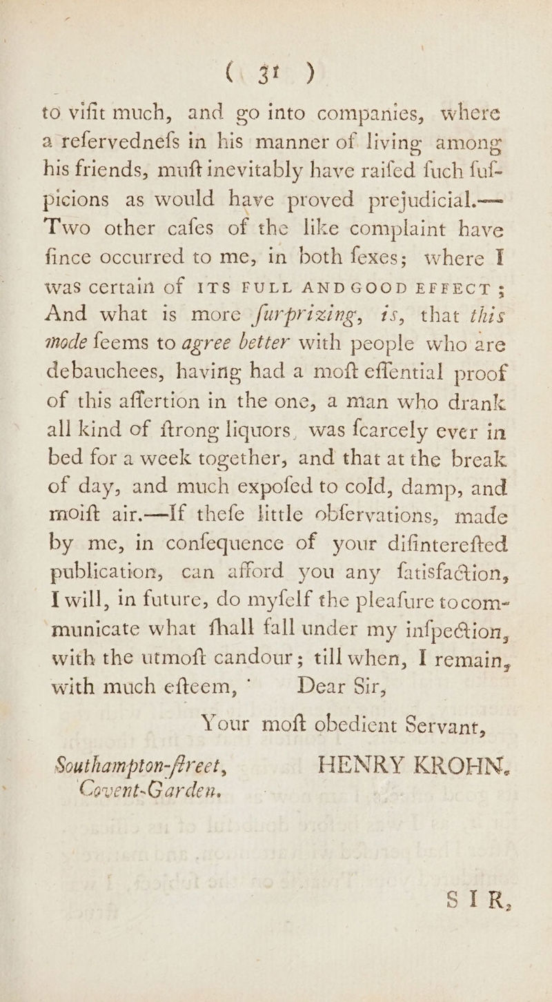 (V3t) to vifit much, and go into companies, where a refervednefs in his manner of living among his friends, muft inevitably have raifed fuch fuf- picions as would have proved prejudicial.— Two other cafes of the like complaint have fince occurred to me, in both fexes; where I was certain of ITS FULL ANDGOOD EFFECT; And what is more furprizing, 1s, that this mode feems to agree better with people who are debauchees, having had a moft effential proof of this affertion in the one, a man who drank all kind of ftrong liquors, was fcarcely ever in bed for a week together, and that at the break of day, and much expofed to cold, damp, and moift air.—If thefe httle obfervations, made by me, in confequence of your difinterefted publication, can afford you any fatisfaGion, I will, in future, do myfelf the pleafure tocom- municate what fhall fall under my infpe@ion, with the utmoft candour; till when, I remain, with much efteem, ° Dear Sir, Your moft obedient Servant, Southampton-ftreet, HENRY KROHN, Covent-Garden. ra