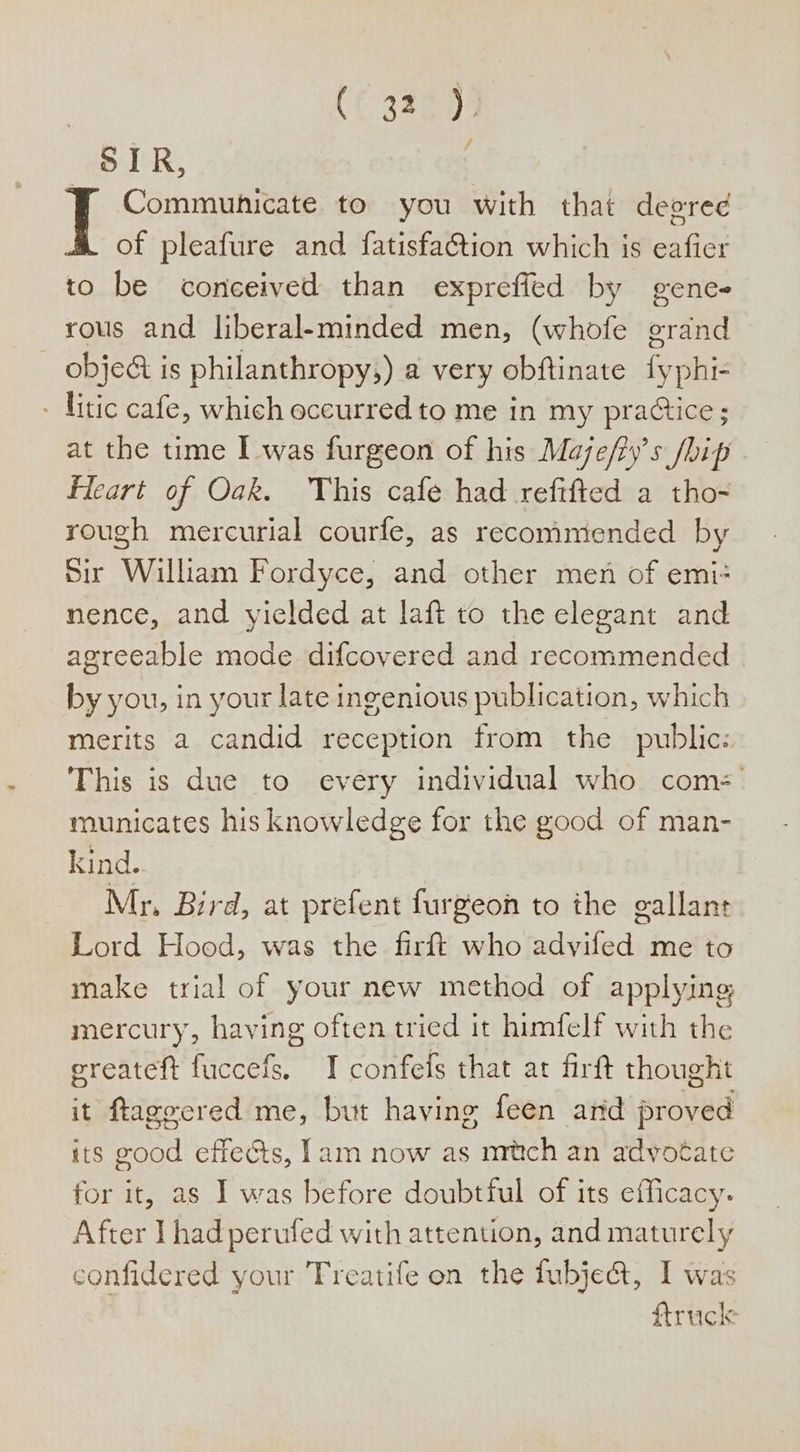 (€ 3287 SIR, FT Communicate to you with that degred of pleafure and fatisfaction which is eafier to be conceived than expreffed by gene rous and liberal-minded men, (whofe grand object is philanthropy;) a very obftinate fyphi- - litic cafe, which occurred to me in my practice; at the time I was furgeon of his Maje/ty’s /bip fleart of Oak. This cafe had reftfted a tho-~ rough mercurial courfe, as recommended by Sir William Fordyce, and other men of emi-= nence, and yielded at laft to the elegant and agreeable mode difcovered and recommended by you, in your late ingenious publication, which merits a candid reception from the public: This is due to every individual who com: municates his knowledge for the good of man- kind. | Mr, Bird, at prefent furgeon to the gallant Lord Hood, was the firft who advifed me to make trial of your new method of applying mercury, having often tried it himfelf with the ereateft fuccefs. I confefs that at firft thought it ftageered me, but having feen and proved its good effects, lam now as mrtich an adyotate for it, as I was before doubtful of its efficacy. After Thad perufed with attention, and maturely confidered your Freatife on the fubje@, I was : ftruck