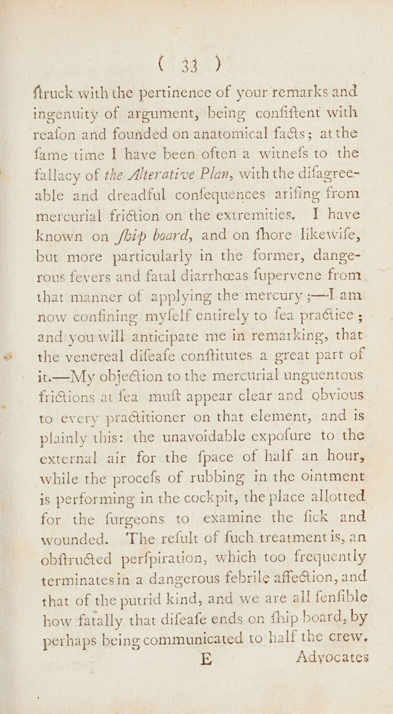 C\.3ak) {truck with the pertinence of your remarks and ingenuity of argument, being confiftent with reafon and founded on anatomical fa&amp;ts; atthe fame time I have been often a witnefs to the fallacy of the Alterative Plan, with the difagree- able and dreadful confequences arifing from mercurial friétion on the extremities. I have known on /bip board, and on fhore likewile, but more particularly in the former, dange- rous fevers and fatal diarrhoeas fupervene from. that manner of applying the mercury ;—l am now confining myfelf entirely to fea pradice ; and you will anticipate me in remarking, that the venereal difeafe conftitutes a great part of it.—My objedtion to the mercurial unguentous friGtions at fea muft appear clear and gbvious to every practitioner on that element, and is plainly this: the unavoidable expofure to the external air for the fpace of half an hour, while the procefs of rubbing in the ointment is performing in the cockpit, the place allotted for the furgeons to examine the fick and wounded. ‘The refult of fuch treatment is, an obftru@ted perfpiration, which too frequently terminatesin a dangerous febrile affe&amp;tion, and that of the putrid kind, and we are all fenfible how fatally that difeafe ends on fhip board, by perhaps being communicated to half the crew, E | Adyocates