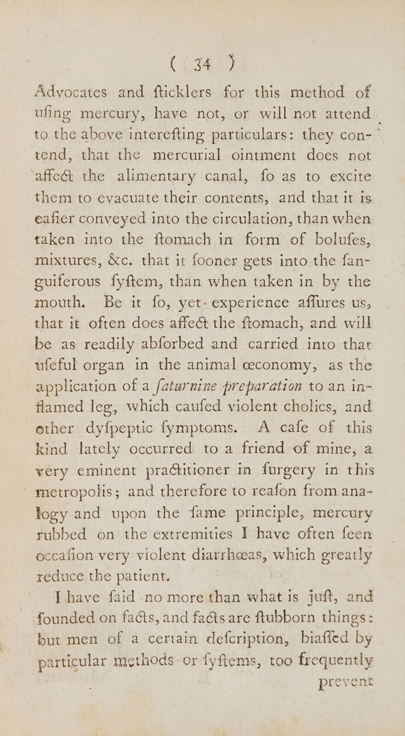 ( {3425 Advocates and fticklers for this method of ufing mercury, have not, or will not attend : to the above interefting particulars: they con- tend, that the mercurial ointment does not ‘affect the alimentary canal, fo as to excite them to evacuate their contents, and that it 1s eafter conveyed into the circulation, than when taken into the ftomach in form of bolufes, mixtures, &amp;c. that it fooner gets into the fan- euiferous fyftem, than when taken in by the mouth. Be it fo, yet- experience affures us, that it often does affeét the ftomach, and will be as readily abforbed and carried into that ufeful organ in the animal ceconomy, as the application of a faturnine preparation to an in- flamed leg, which caufed violent cholics, and ether dyfpeptic fymptoms. A cafe of this kind lately occurred to a friend of mine, a very eminent practitioner in furgery in this - metropolis; and therefore to reafon from ana- logy and upon the fame principle, mercury rubbed on the extremities I have often feen occafion very viclent diarrheeas, which greatly reduce the patient. | | [have faid no more than what is juft, and founded on facts, and faéts are ftubborn things: but men of a certain defcription, biaffed by particular methods or fyftems, too frequently prevent