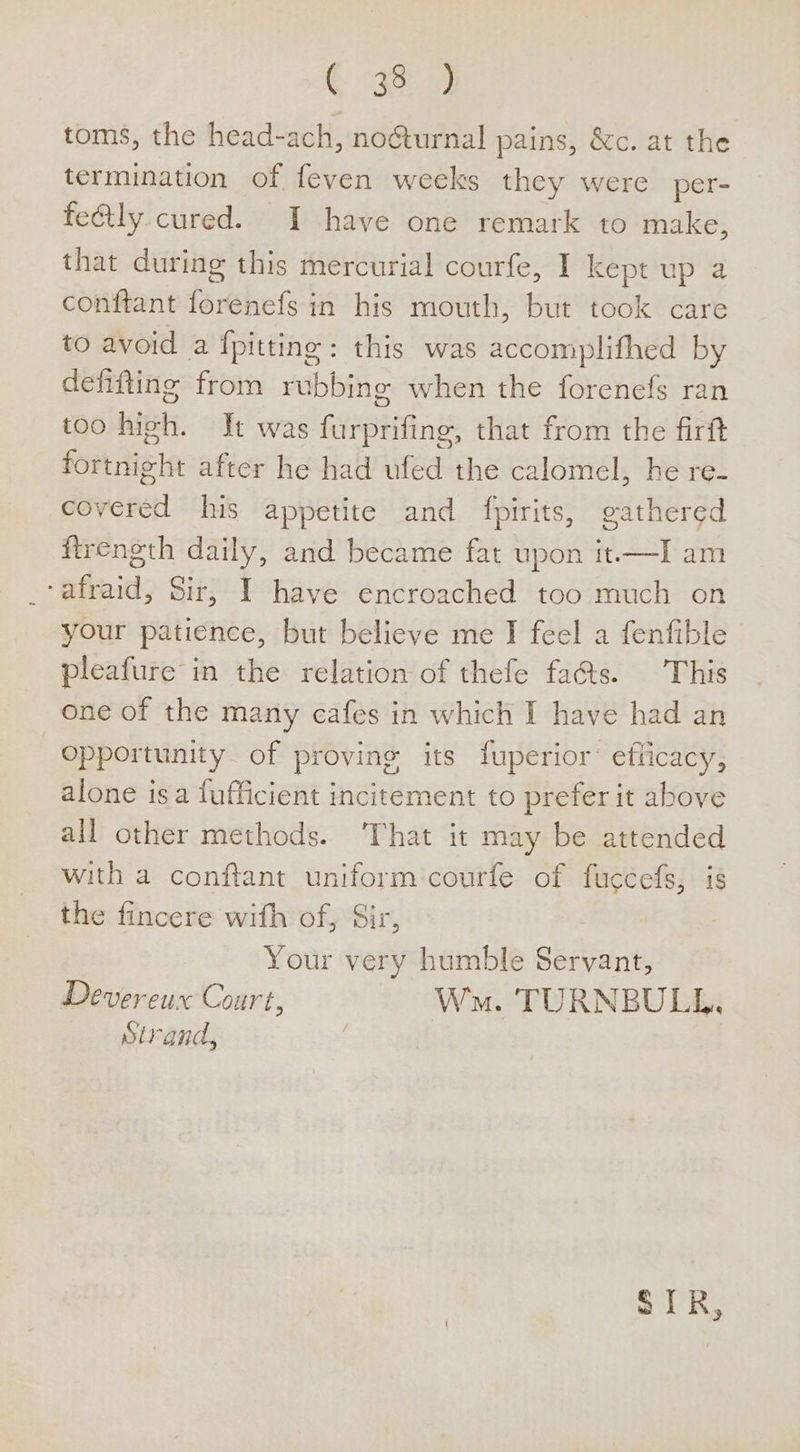 € 9 9 toms, the head-ach, no@turnal pains, &amp;c. at the termination of feven weeks they were per- fe@tly cured. I have one remark to make, that during this mercurial courfe, I kept up a conftant forenefs in his mouth, but took care to avoid a {pitting : this was accomplifhed by defifting from rubbing when the forenefs ran too high. It was furprifing, that from the firft fortnight after he had ufed the calomel, he re- covered his appetite and fpirits, gathered firength daily, and became fat upon it.——-I am ‘afraid, Sir, I have encroached too much on your patience, but believe me I feel a fenfible pleafure in the relation of thefe fas. This one of the many cafes in which I have had an opportunity of proving its fuperior® efiicacy, alone isa fufficient incitement to prefer it above all other methods. ‘That it may be attended with a conftant uniform courfe of fuccefs, is the fincere with of, Sir, Your very humble Servant, Devereux Court, Ws. TURNBULL. Strand,