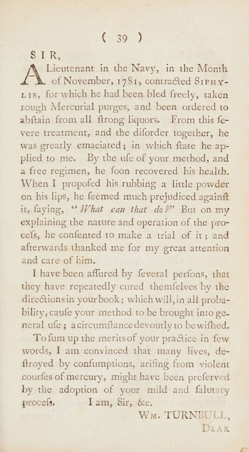 € 2 ) SIR, Licutenant in the Navy, in the Month of November, 1781, contratted Sipuy- Lis, for which he had been bled frecly, taken rough Mercurial purges, and been ordered to abftain from all ftrong liquors. From this fe- vere treatment, and the diforder together, he was greatly emaciated; in which flate he ap- plied to me. By the ufe of your method, and a free regimen, he foon recovered his health. When I propofed his rubbing a little powder on his lips, he feemed much prejudiced againtt it, faying, ‘*‘ What can that do?” But on my explaining the nature and operation of the pro- cefs, he confented to make a trial of it; and afterwards thanked me for my great attention and care of him. I have been affured by feveral perfons, that they have repeatedly cured themfelves by the direétionsin your book; which will, in all proba- bility, caufe your method to be brought into ge- neral ule; acircumftance devoutly to be wifhed. Tofum up the meritsof your practice in few words, | am convinced that many lives, de- ftroyed by confumptions, arifing from violent courfes of mercury, might have been preferved by the adoption of your mild and falutary procefs. Piams.bir,. 620; Wn. TURNBULL, 5 ¥ f ¥ ) p&gt; Sh Lhe RK