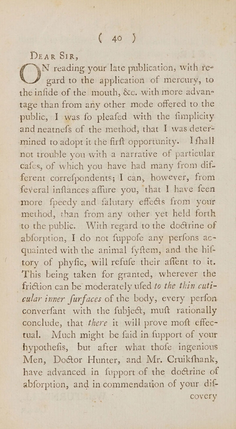 Dear SiR, 7 ™,N reading your late publication, with fee y gard to the application of mercury, to the infide of the mouth, &amp;c. with more advan- tage than from any other mode offered to the © public, I was fo pleafed with the fimplcity and neatnefs of the method, that I was deter- mined to adopt it the firft opportunity. I fhall not trouble you with a narrative of particular cafes, of which you have had many from dif- ferent correfpondents; I can, however, from feveral inflances affure you, that I have feen more fpeedy and falutary effects from your method, than from any other yet held forth to the public. With regard to the dodtrine of abforption, I do not fuppofe any perfons ac- quainted with the animal fyftem, and the hil- tory of phyfic, will refufe their affent to it. This being taken for granted, wherever the _fri@tion can be moderately ufed to the thin cuti- cular inner furfaces of the body, every perfon converfant with the fubje&amp;t, muft rationally conclude, that there it will prove moft effec- tual. Much might be faid in fupport of your hypothefis, but after what thofe ingenious Men, Dodctor Hunter, and Mr. Cruikfhank, have advanced in fupport of the doétrine of abforption, and in commendation of your dif- ae covery