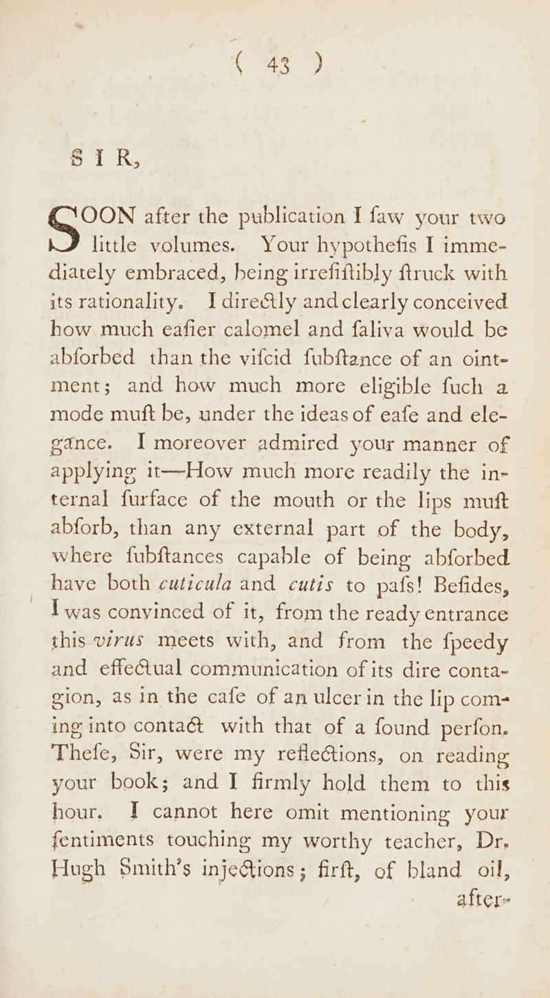 5.1, OON after the publication I faw your two little volumes. Your hypothefis I imme- diately embraced, heing irrefiftibly ftruck with its rationality. I directly andclearly conceived how much eafier calomel and faliva would be abforbed than the vifcid fubftance of an oint- ment; and how much more eligible fuch a mode muft be, under the ideas of eafe and ele- gance. I moreover admired your manner of applying it—How much more readily the in- ternal furface of the mouth or the lips mutt abforb, than any external part of the body, where fubftances capable of being abforbed have both cuticula and cutis to pafs! Befides, Iwas conyinced of it, from the ready entrance this wrus meets with, and from the fpeedy and effeGtual communication of its dire conta~ gion, as in the cafe of an ulcer in the lip com- ing into contaét with that of a found perfon. Thefe, Sir, were my refle@tions, on reading your book; and I firmly hold them to this hour. [I cannot here omit mentioning your fentiments touching my worthy teacher, Dr, Hugh Smith’s injeQions; firft, of bland oil, | after-