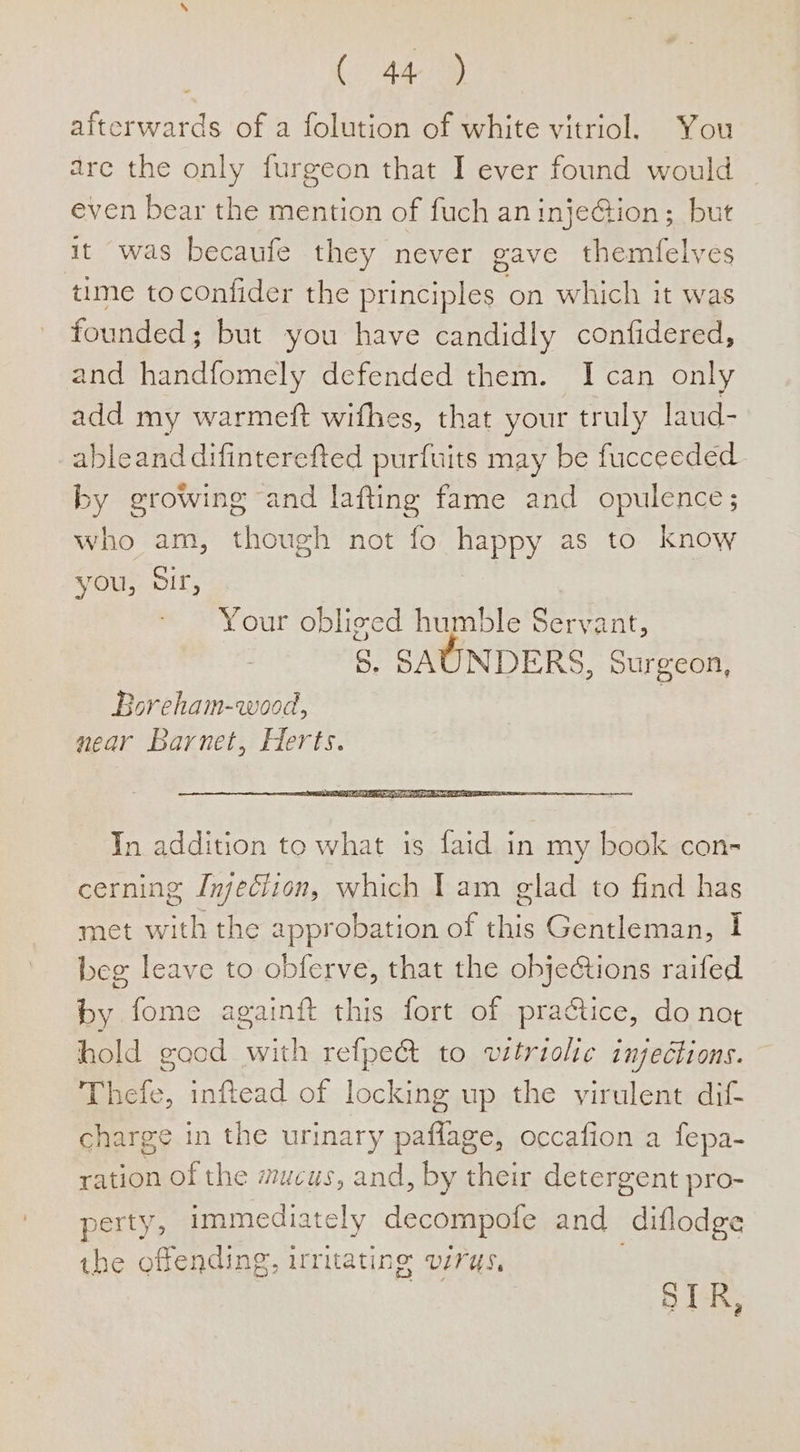 ( 44® afterwards of a folution of white vitriol. You are the only furgeon that I ever found would even bear the mention of fuch an injeGion; but it was becaufe they never gave themfelves time toconfider the principles on which it was founded; but you have candidly confidered, and handfomely defended them. I can only add my warmeft wifhes, that your truly laud- ableand difinterefted purfuits may be fucceeded by growing and lafting fame and opulence; who am, though not fo happy as to know you, SIF, Your obliged humble Servant, 5. SAUNDERS, Surgeon, Boreham-wood, near Barnet, Herts. In addition to what is faid in my book con- cerning Injeciion, which I am glad to find has met with the approbation of this Gentleman, I beg leave to obferve, that the objections raifed by fome againft this fort of practice, do not hold gocd with refpe&amp; to vitriolic injections. Thefe, inftead of locking up the virulent dif charge in the urinary paflage, occafion a fepa- ration of the mucus, and, by their detergent pro- perty, immediately decompofe and diflodge the offending, irritating virus,