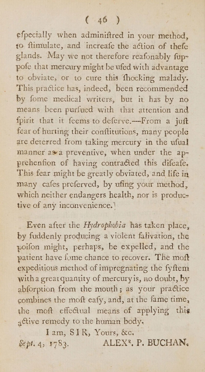 efpecially when adminiftred in your method, to ftimulate, and increafe the ation of thefe glands. May we not therefore reafonably fup- pofe that mercury might be ufed with advantage to obviate, or to cure this fhocking malady. This practice has, indeed, been recommended by fome medical writers, but it has by no means been purfwed with that attention and {pirit that it feems to deferve.—From a juft fear of hurting their conftitutions, many people are deterred from taking mercury in the ufual manner awa preventive, when under the ap- prehenfion of having contracted this difeafe. This tear might be greatly obviated, and life in many cafes preferved, by ufing your method, which neither endangers health, nor is produc tive of any inconvenience. | | Even after the Hydrophebia has taken place, by fuddenly producing a violent falivation, the poiton might, perhaps, be expelled, and the patient fe fome chance to recover. The moft expeditious method of i impregnating the fyftem witha great quantity of mercuryis, no doubt, by abforption from the mouth; as your practice combines the moft eafy, and, at the fame time, the moft effectual means of applying thig active remedy to the human body, ) Iam, SIR, Yours, &amp;, ~ Sept. 4, ¥783. ALEX?, P. BUCHAN,