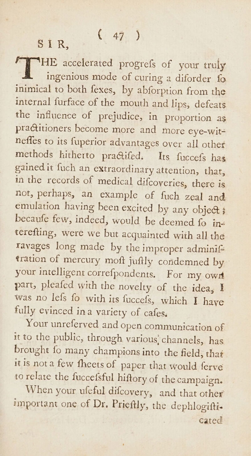 OR, “WHE accelerated progrefs of your truly ingenious mode of curing a diforder fo inimical to both fexes, by abforption from the internal furface of the mouth and lips, defeats the influence of prejudice, in proportion ag practitioners become more and more eye-wit- neffes to its fuperior advantages over all other methods hitherto pra@tifed. Its fuccefs hag gained it fuch an extraordinary attention, that, in the records of medical difcoyeries, there is hot, perhaps, an example of fuch zeal and emulation having been excited by any objet 3 becaufe few, indeed, would he deemed fo in= terefting, were we but acquainted with all the ravages long made by the improper adminif= tration of mercury moft juftly coridemned by your intelligent correfpondents, For my owt part, pleafed with the novelty of the idea, ¥ was no lefs fo with its fuccefs, which I have fully evinced ina variety of cafes, Your unreferved and open communication of it to the public, through various channels, has brought fo many champions into the field, thaé itis nota few fheets of paper that would ferve to relate the fuccefsful hiftory of the campaign. When your ufeful difcovery, and that other’ important one of Dr, Prieftly, the dephlogifti- cated