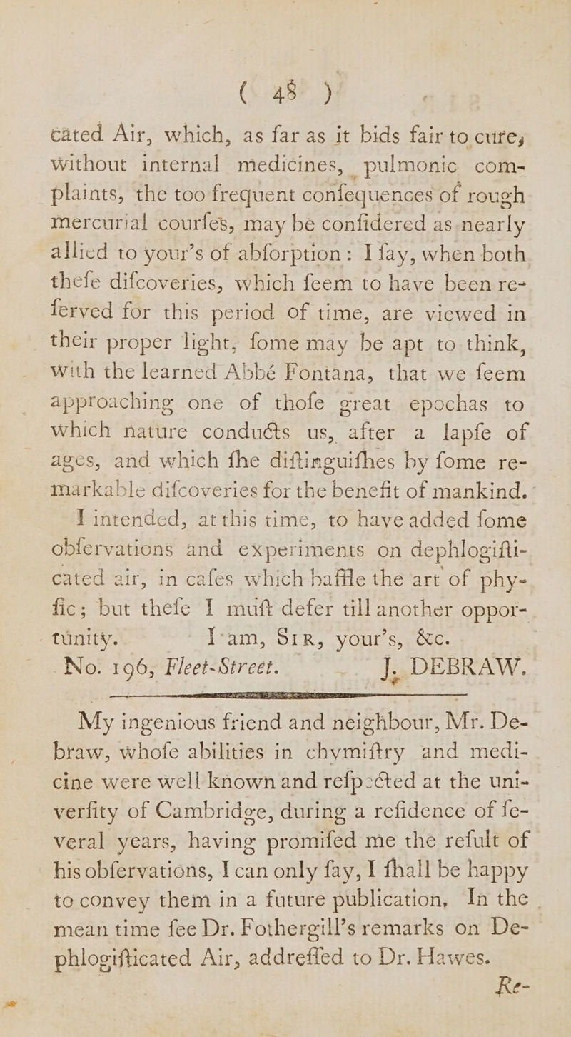 cated Air, which, as far as it bids fair to cure, without internal medicines, pulmonic com- plaints, the too frequent confequences of rough mercurial courfes, may be confidered as nearly allied to your’s of abforption: I fay, when both thefe difcoveries, which feem to have been re- ferved for this period of time, are viewed in their proper light, fome may be apt to think, with the learned Abbé Fontana, that we feem approaching one of thofe great epochas to which nature conduéts us, after a lapfe of ages, and which fhe diftinguifhes by fome re- markable difcoveries for the benefit of mankind. T intended, at this time, to have added fome obfervations and experiments on dephlogitti- cated air, in cafes which baffle the art of phy- fic; but thefe I muft defer till another oppor- tunity. Tram, Sir, your’s, &amp;c. No. 196, Fleet- Street. _. J, DEBRAW. My i ingenious Gicka ita Ties Mr. De- braw, Whole abilities in chymiftry Aa aS cine were well known and refp-cted at the uni- verfity of Cambridge, during a refidence of f{e- veral years, having promifed me the refult of his obfervations, I can only fay, I fhall be happy to convey them in a future publication, In the | mean time fee Dr. Fothergill’s remarks on De- phlogifticated Air, addreffed to Dr. Hawes. Re-